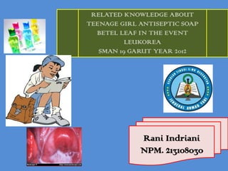 Rani Indriani
NPM. 213108030
RELATED KNOWLEDGE ABOUT
TEENAGE GIRL ANTISEPTIC SOAP
BETEL LEAF IN THE EVENT
LEUKOREA
SMAN 19 GARUT YEAR 2012
 