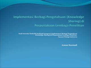 Studi Interaksi Simbolik Kualitatif mengenai Implementasi Berbagi Pengetahuan 
(Knowledge Sharing) di Perpustakaan Lembaga Penelitian 
Yayasan Pelangi Indonesia 
Arman Kurniadi 
 
