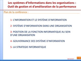 09/10/2017
2
Les systèmes d’Informations dans les organisations :
Outil de gestion et d’amélioration de la performance
Plan de la conférence :
1- L’INFORMATION ET LE SYSTÈME D’INFORMATION
2- SYSTÈME D’INFORMATION DANS UNE ORGANISATION
3- POSITION DE LA FONCTION INFORMATIQUE AU SEIN
D’UNE ORGANISATION
4- GOUVERNANCE DES SYSTÈME D’INFORMATION
5- LA STRATEGIE INFORMATIQUE
 