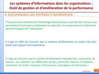09/10/2017
22
Les systèmes d’Informations dans les organisations :
Outil de gestion et d’amélioration de la performance
9- GOUVERNANCE DES SYSTEMES D’INFORMATION
IT Gouvernance (Information Technology Governance), ensemble des mesures qui
permettent à l’entreprise d’atteindre ses objectifs en ce qui concerne l’utilisation
des technologies de l’information.
Il s'agit en effet de s'assurer que le système d'information en action soit bien
piloté avec rigueur et transparence.
Il s'agit de s'assurer que le système d'information réponde bien, aujourd'hui et
demain, aux attentes des différentes parties prenantes internes et externes :
utilisateurs et clients, financiers et financeurs, concepteurs et techniciens…
 