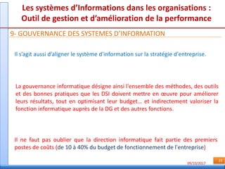 09/10/2017
23
Les systèmes d’Informations dans les organisations :
Outil de gestion et d’amélioration de la performance
9- GOUVERNANCE DES SYSTEMES D’INFORMATION
Il s’agit aussi d’aligner le système d'information sur la stratégie d'entreprise.
Il ne faut pas oublier que la direction informatique fait partie des premiers
postes de coûts (de 10 à 40% du budget de fonctionnement de l'entreprise)
La gouvernance informatique désigne ainsi l'ensemble des méthodes, des outils
et des bonnes pratiques que les DSI doivent mettre en œuvre pour améliorer
leurs résultats, tout en optimisant leur budget… et indirectement valoriser la
fonction informatique auprès de la DG et des autres fonctions.
 