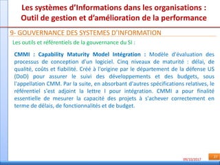 09/10/2017
27
Les systèmes d’Informations dans les organisations :
Outil de gestion et d’amélioration de la performance
9- GOUVERNANCE DES SYSTEMES D’INFORMATION
Les outils et référentiels de la gouvernance du SI :
CMMI : Capability Maturity Model Intégration : Modèle d'évaluation des
processus de conception d'un logiciel. Cinq niveaux de maturité : délai, de
qualité, coûts et fiabilité. Créé à l'origine par le département de la défense US
(DoD) pour assurer le suivi des développements et des budgets, sous
l'appellation CMM. Par la suite, en absorbant d'autres spécifications relatives, le
référentiel s'est adjoint la lettre I pour intégration. CMMI a pour finalité
essentielle de mesurer la capacité des projets à s'achever correctement en
terme de délais, de fonctionnalités et de budget.
 