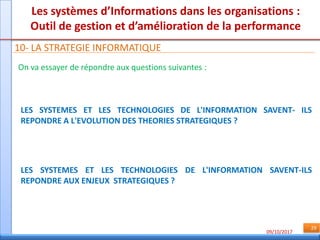 09/10/2017
29
Les systèmes d’Informations dans les organisations :
Outil de gestion et d’amélioration de la performance
10- LA STRATEGIE INFORMATIQUE
On va essayer de répondre aux questions suivantes :
LES SYSTEMES ET LES TECHNOLOGIES DE L'INFORMATION SAVENT- ILS
REPONDRE A L'EVOLUTION DES THEORIES STRATEGIQUES ?
LES SYSTEMES ET LES TECHNOLOGIES DE L'INFORMATION SAVENT-ILS
REPONDRE AUX ENJEUX STRATEGIQUES ?
 