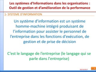 09/10/2017
3
Les systèmes d’Informations dans les organisations :
Outil de gestion et d’amélioration de la performance
1- SYSTEME D’INFORMATION
Un système d’information est un système
homme-machine intégré produisant de
l’information pour assister le personnel de
l’entreprise dans les fonctions d'exécution, de
gestion et de prise de décision
C’est le langage de l’entreprise (le langage qui se
parle dans l'entreprise)
 