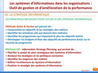 09/10/2017
31
Les systèmes d’Informations dans les organisations :
Outil de gestion et d’amélioration de la performance
10- LA STRATEGIE INFORMATIQUE
LES PRINCIPALES METHODES POUR L’ETUDE D’UNE STRATEGIE INFORMATIQUE
Méthode Nolan & Norton qui permet de :
• Comprendre les objectifs et les stratégies des métiers
• Identifier les initiatives clés qui doivent être réalisées
• Identifier les programmes qui impactent le plus les objectifs métier
• Développer les budgets et fixer des objectifs de performance basés sur la
réussite du programme
Méthode ISP - Information Strategy Plannjng, qui permet de :
• Planifier le projet de plan stratégique des systèmes d'information
• Analyser les stratégies et les politiques existantes
• Identifier les exigences des métiers
• Définir l'architecture du Système d'Information
• Finaliser la stratégie des systèmes d'information
 