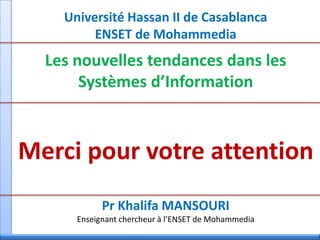 Université Hassan II de Casablanca
ENSET de Mohammedia
Les nouvelles tendances dans les
Systèmes d’Information
Merci pour votre attention
Pr Khalifa MANSOURI
Enseignant chercheur à l’ENSET de Mohammedia
 