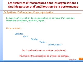 09/10/2017
8
Les systèmes d’Informations dans les organisations :
Outil de gestion et d’amélioration de la performance
3- Système d’information d’une organisation
Le système d’information d’une organisation est composé d’un ensemble
d’éléments : employés, machines, règles.
Il a pour but de :
Collecter,
Saisir,
Stocker,
Traiter,
Communiquer :
Des données relatives au système opérationnel,
Pour les mettre à disposition du système de pilotage.
 
