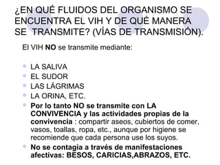 ¿EN QUÉ FLUIDOS DEL ORGANISMO SE
ENCUENTRA EL VIH Y DE QUÉ MANERA
SE TRANSMITE? (VÍAS DE TRANSMISIÓN).
 El VIH NO se transmite mediante:

    LA SALIVA
    EL SUDOR
    LAS LÁGRIMAS
    LA ORINA, ETC.
    Por lo tanto NO se transmite con LA
     CONVIVENCIA y las actividades propias de la
     convivencia : compartir aseos, cubiertos de comer,
     vasos, toallas, ropa, etc., aunque por higiene se
     recomiende que cada persona use los suyos.
    No se contagia a través de manifestaciones
     afectivas: BESOS, CARICIAS,ABRAZOS, ETC.
 