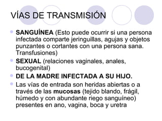 VÍAS DE TRANSMISIÓN
 SANGUÍNEA     (Esto puede ocurrir si una persona
  infectada comparte jeringuillas, agujas y objetos
  punzantes o cortantes con una persona sana.
  Transfusiones)
 SEXUAL (relaciones vaginales, anales,
  bucogenital)
 DE LA MADRE INFECTADA A SU HIJO.
 Las vías de entrada son heridas abiertas o a
  través de las mucosas (tejido blando, frágil,
  húmedo y con abundante riego sanguíneo)
  presentes en ano, vagina, boca y uretra
 