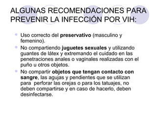 ALGUNAS RECOMENDACIONES PARA
PREVENIR LA INFECCIÓN POR VIH:
   Uso correcto del preservativo (masculino y
    femenino).
   No compartiendo juguetes sexuales y utilizando
    guantes de látex y extremando el cuidado en las
    penetraciones anales o vaginales realizadas con el
    puño u otros objetos.
   No compartir objetos que tengan contacto con
    sangre, las agujas y pendientes que se utilizan
    para perforar las orejas o para los tatuajes, no
    deben compartirse y en caso de hacerlo, deben
    desinfectarse.
 