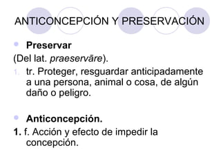 ANTICONCEPCIÓN Y PRESERVACIÓN

  Preservar
(Del lat. praeservāre).
1. tr. Proteger, resguardar anticipadamente
   a una persona, animal o cosa, de algún
   daño o peligro.

   Anticoncepción.
1. f. Acción y efecto de impedir la
    concepción.
 