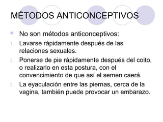 MÉTODOS ANTICONCEPTIVOS
    No son métodos anticonceptivos:
1.   Lavarse rápidamente después de las
     relaciones sexuales.
2.   Ponerse de pie rápidamente después del coito,
     o realizarlo en esta postura, con el
     convencimiento de que así el semen caerá.
3.   La eyaculación entre las piernas, cerca de la
     vagina, también puede provocar un embarazo.
 