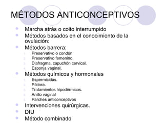 MÉTODOS ANTICONCEPTIVOS
    Marcha atrás o coito interrumpido
    Métodos basados en el conocimiento de la
     ovulación:
    Métodos barrera:
    1.   Preservativo o condón
    2.   Preservativo femenino.
    3.   Diafragma, capuchón cervical.
    4.   Esponja vaginal.
    Métodos químicos y hormonales
    1.   Espermicidas.
    2.   Píldora.
    3.   Tratamientos hipodérmicos.
    4.   Anillo vaginal
    5.   Parches anticonceptivos
    Intervenciones quirúrgicas.
    DIU
    Método combinado
 