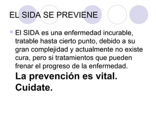 EL SIDA SE PREVIENE
 ElSIDA es una enfermedad incurable,
 tratable hasta cierto punto, debido a su
 gran complejidad y actualmente no existe
 cura, pero si tratamientos que pueden
 frenar el progreso de la enfermedad.
 La prevención es vital.
 Cuidate.
 