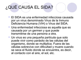 ¿QUÉ CAUSA EL SIDA?

  El SIDA es una enfermedad infecciosa causada
   por un virus denominado Virus de la Inmuno
   Deficiencia Humana (VIH) o Virus del SIDA.
  Una enfermedad infecciosa es aquella que es
   causada por un germen y que puede
   transmitirse de una persona a otra.
  Un virus es una pequeña partícula que solo
   puede vivir como parásito de las células del
   organismo, donde se multiplica. Fuera de las
   células sobrevive con dificultad y muere cuando
   se seca el fluido donde se encuentra, es decir,
   al contacto con el aire, el sol, etc.
 
