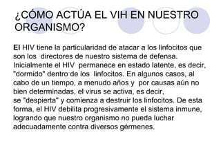 ¿CÓMO ACTÚA EL VIH EN NUESTRO
ORGANISMO?
El HIV tiene la particularidad de atacar a los linfocitos que
son los directores de nuestro sistema de defensa.
Inicialmente el HIV permanece en estado latente, es decir,
"dormido" dentro de los linfocitos. En algunos casos, al
cabo de un tiempo, a menudo años y por causas aún no
bien determinadas, el virus se activa, es decir,
se "despierta" y comienza a destruir los linfocitos. De esta
forma, el HIV debilita progresivamente el sistema inmune,
logrando que nuestro organismo no pueda luchar
adecuadamente contra diversos gérmenes.
 