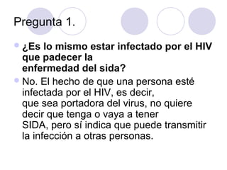 Pregunta 1.
 ¿Es   lo mismo estar infectado por el HIV
  que padecer la
  enfermedad del sida?
 No. El hecho de que una persona esté
  infectada por el HIV, es decir,
  que sea portadora del virus, no quiere
  decir que tenga o vaya a tener
  SIDA, pero sí indica que puede transmitir
  la infección a otras personas.
 