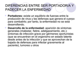 DIFERENCIAS ENTRE SER PORTADOR/A Y
PADECER LA ENFERMEDAD
   Portadores: existe un equilibrio de fuerzas entre la
    producción de virus y las defensas que genera el cuerpo
    para combatirlo; por tanto, la enfermedad no se está
    desarrollando.
   Desarrollo de la enfermedad: aparición de síntomas
    generales (malestar, fiebre, adelgazamiento, etc.);
    síntomas de infección grave por gérmenes oportunistas
    (que se encuentran en el organismo en estado latente
    desde antes de la infección y que se aprovechan de la
    bajada de defensas para infectar gravemente al
    paciente), tumores u otros
 