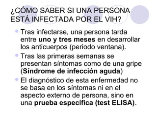 ¿CÓMO SABER SI UNA PERSONA
ESTÁ INFECTADA POR EL VIH?
 Tras  infectarse, una persona tarda
  entre uno y tres meses en desarrollar
  los anticuerpos (periodo ventana).
 Tras las primeras semanas se
  presentan síntomas como de una gripe
  (Síndrome de infección aguda)
 El diagnóstico de esta enfermedad no
  se basa en los síntomas ni en el
  aspecto externo de persona, sino en
  una prueba específica (test ELISA).
 