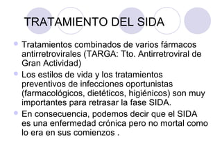 TRATAMIENTO DEL SIDA
 Tratamientos    combinados de varios fármacos
  antirretrovirales (TARGA: Tto. Antirretroviral de
  Gran Actividad)
 Los estilos de vida y los tratamientos
  preventivos de infecciones oportunistas
  (farmacológicos, dietéticos, higiénicos) son muy
  importantes para retrasar la fase SIDA.
 En consecuencia, podemos decir que el SIDA
  es una enfermedad crónica pero no mortal como
  lo era en sus comienzos .
 