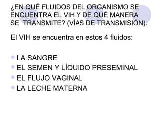 ¿EN QUÉ FLUIDOS DEL ORGANISMO SE
ENCUENTRA EL VIH Y DE QUÉ MANERA
SE TRANSMITE? (VÍAS DE TRANSMISIÓN).

El VIH se encuentra en estos 4 fluidos:

 LA SANGRE
 EL SEMEN Y LÍQUIDO PRESEMINAL
 EL FLUJO VAGINAL
 LA LECHE MATERNA
 