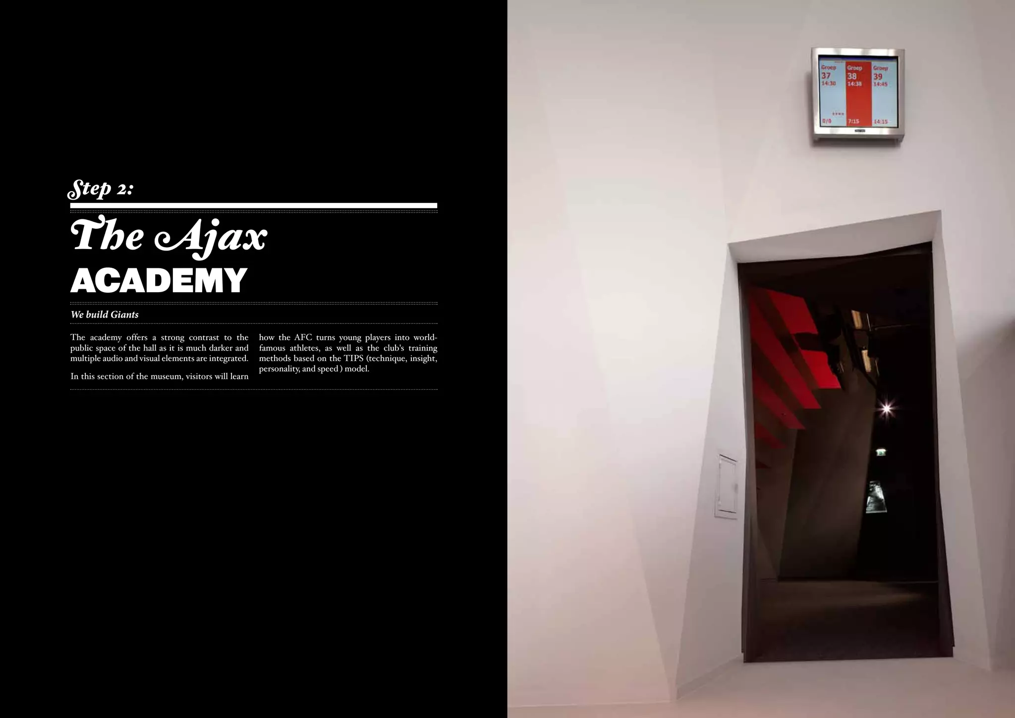 Step 2:

The Ajax
aCADEMy
We build Giants

The academy offers a strong contrast to the          how the AFC turns young players into world-
public space of the hall as it is much darker and    famous athletes, as well as the club's training
multiple audio and visual elements are integrated.   methods based on the TIPS (technique, insight,
                                                     personality, and speed ) model.
In this section of the museum, visitors will learn
 