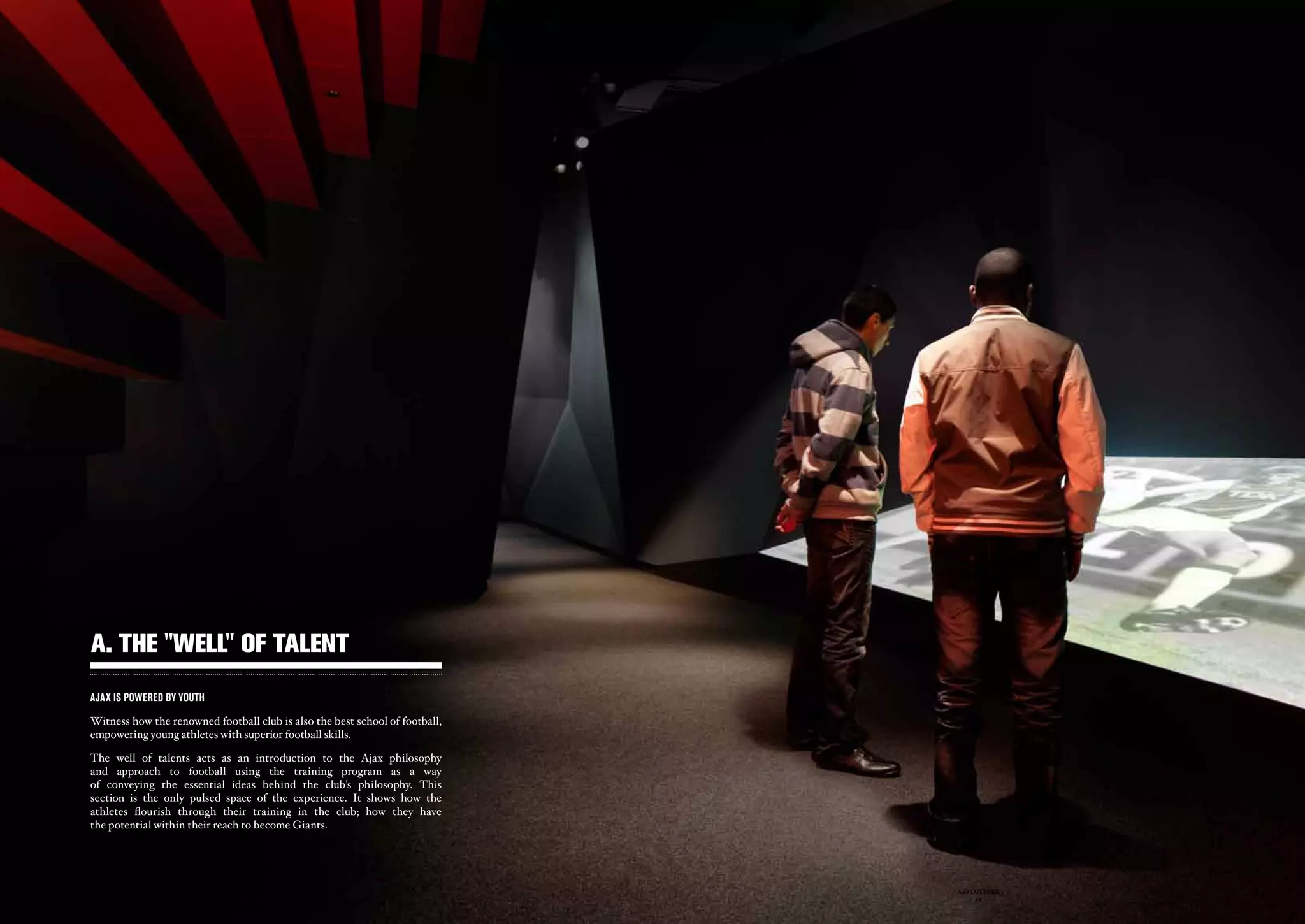 A. THE ''WELL'' OF TALENT
AJAX IS POWERED BY YOUTH

Witness how the renowned football club is also the best school of football,
empowering young athletes with superior football skills.

The well of talents acts as an introduction to the Ajax philosophy
and approach to football using the training program as a way
of conveying the essential ideas behind the club’s philosophy. This
section is the only pulsed space of the experience. It shows how the
athletes flourish through their training in the club; how they have
the potential within their reach to become Giants.




                                             ajax experience                  ajax experience
                                                 - 24 -                           - 25 -
 