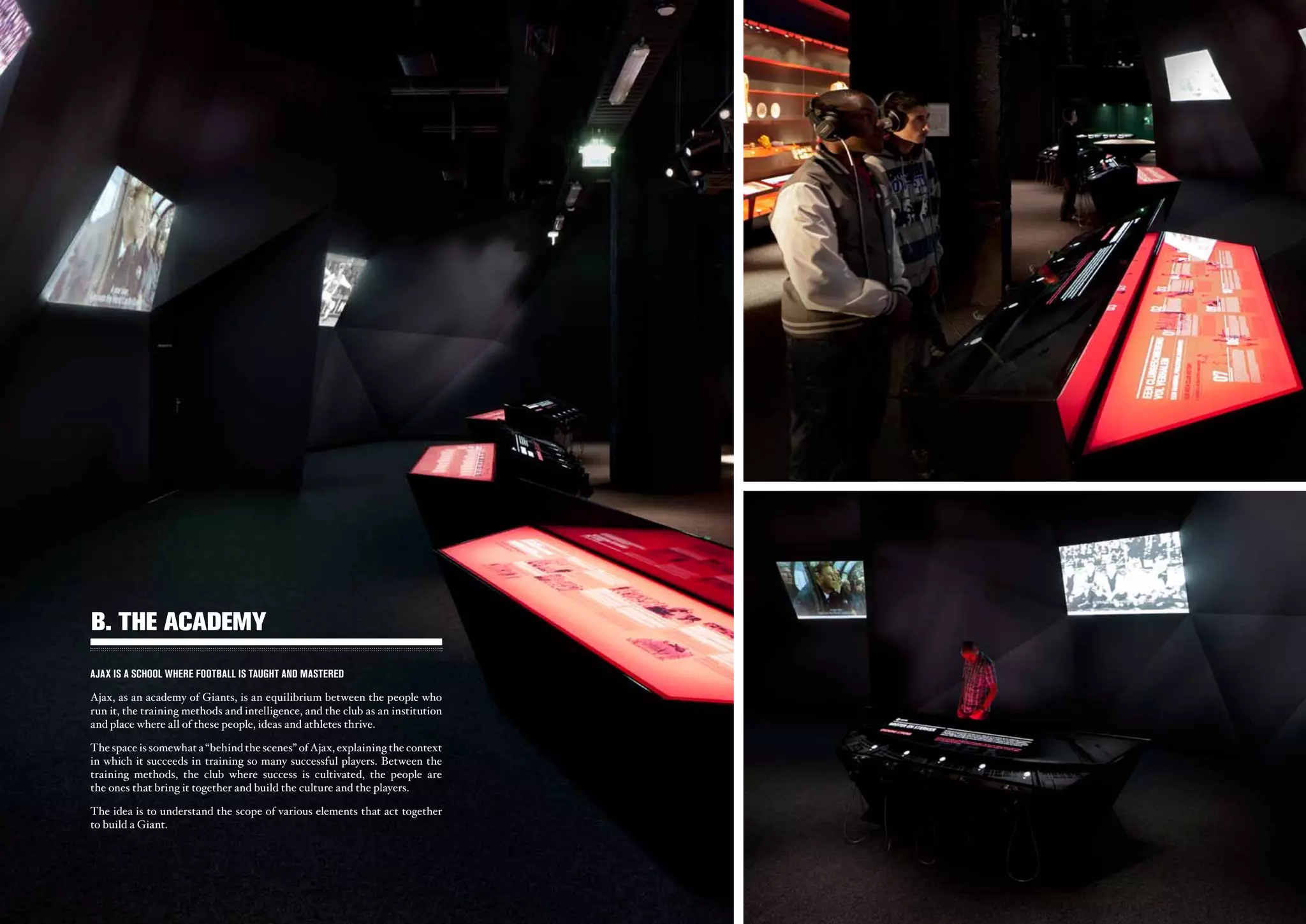 b. THE ACADEMY
AJAX IS A SCHOOL WHERE FOOTBALL IS TAUGHT AND MASTERED

Ajax, as an academy of Giants, is an equilibrium between the people who
run it, the training methods and intelligence, and the club as an institution
and place where all of these people, ideas and athletes thrive.

The space is somewhat a “behind the scenes” of Ajax, explaining the context
in which it succeeds in training so many successful players. Between the
training methods, the club where success is cultivated, the people are
the ones that bring it together and build the culture and the players.

The idea is to understand the scope of various elements that act together
to build a Giant.




                                               ajax experience                  ajax experience
                                                   - 26 -                           - 27 -
 