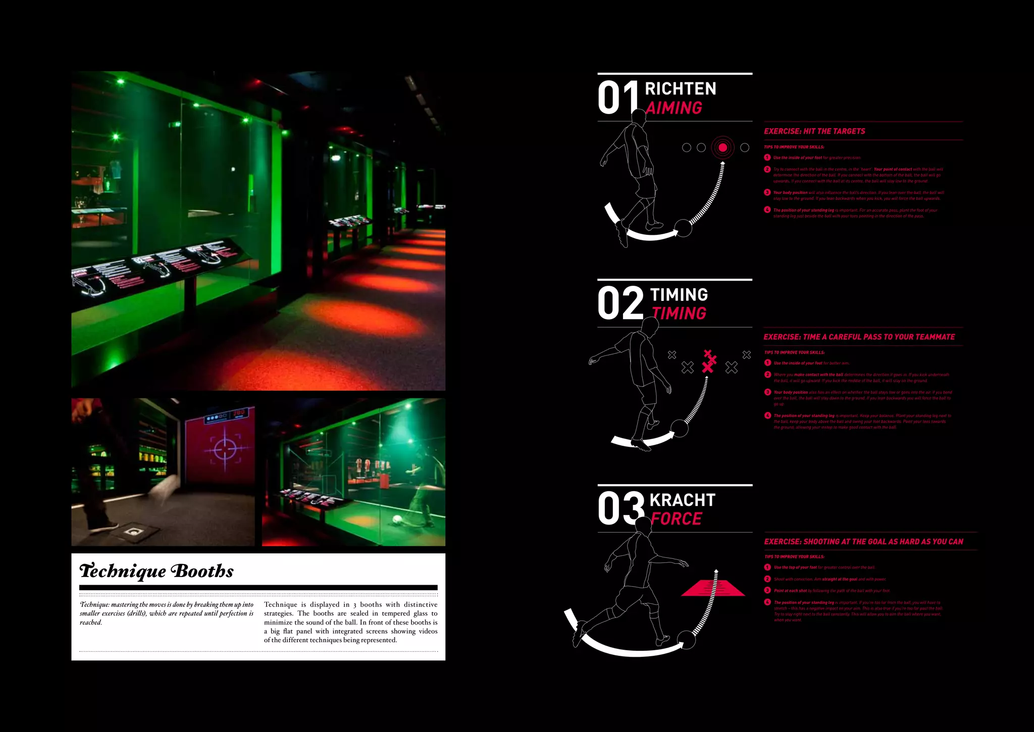 TIPS                                                                                                                                                                                     01
                                                                                                                                                                                                                                                                                                                                                                           RICHTEN
                                                                                                                                                                                                                                                                                                                                                                                               OEFENING: RAAK DE TARGETS
                                                                                                                                                                                                                                                                                                                                                                                               TIPS OM JEZELF TE VERBETEREN:




                                                                                                                                                                                                                                                                                                                                                                           AIMING
                                                                                                                                                                                                                                                                                                                                                                                               1     De zuiverste pass krijg je door de binnenkant van je voet te gebruiken. Zorg dat een groot
                                                                                                                                                                                                                                                                                                                                                                                                     deel van je voet de bal raakt. Hierdoor blijft de bal laag bij de grond.

                                                                                                                                                                                                                                                                                                                                                                                               2     Probeer de bal in het midden, in het ‘hart’ te raken. Waar je de bal raakt bepaalt de richting
                                                                                                                                                                                                                                                                                                                                                                                                     van de bal. Als je de onderkant van de bal raakt, gaat de bal omhoog. Als je de bal in het




                                                                                                                                                                                                                                                   TIPS                                                                                                                                                                                                                                                                     02
                                                                                                                                                               'T' FOR TECHNIQUE
                                                                                                                                                                                                                                                                                                                                                                           01
                                                                                                                                                                                                                                                                                                                                                                                                     midden raakt, blijft de bal laag bij de grond.




                                                                                                                                                                                                                                                                                                                                                                                RICHTEN
                                                                                                                                                                                                                                                                                                                                                                                          OEFENING: RAAK DEde bal’. De positie is van invloed op de richting van de bal. Als je over
                                                                                                                                                                                                                                                                                                                                                                                           3 Houd je lichaam ‘boven TARGETS
                                                                                                                                                                                                                                                                                                                                                                                                     de bal heen leunt, zal de bal laag bij de grond blijven. Als je naar achteren leunt, zal de bal
                                                                                                                                                                                                                                                                                                                                                                                          TIPS OM omhoog gaan.
                                                                                                                                                                                                                                                                                                                                                                                                  JEZELF TE VERBETEREN:

                                                                                                                      TECHNIEK in het voetbal is de mate waarin een speler zowel zijn lichaam                 In football, TECHNIQUE refers to coordination between the body and the ball.
                                                                                                                                                                                                                                                                                                                                                                                AIMING
                                                                                                                                                                                                                                                                                                                                                                                           1    De zuiverste pass krijg je door de binnenkant van je voet te gebruiken. Zorg dat een groot
                                                                                                                                                                                                                                                                                                                                                                                               4 De positie van raakt. Hierdoor blijft belangrijk. Voor een zuivere pass ga je met de voet van je
                                                                                                                                                                                                                                                                                                                                                                                                deel van je voet de bal
                                                                                                                                                                                                                                                                                                                                                                                                                        je standbeen is
                                                                                                                                                                                                                                                                                                                                                                                                                                        de bal laag bij de grond.
                                                                                                                      als de bal kan coördineren, en de combinatie tussen die twee. Het is het                It is a player's ability to perform specific movements in a smooth and efficient                                                                                                       standbeen vlak naast de bal staan en wel zó, dat je tenen wijzen in de 'pass-richting'.
                                                                                                                      vermogen om bepaalde bewegingen gecoördineerd en effectief uit te voeren.               motion.                                                                                                                                                                      2    Probeer de bal in het midden, in het ‘hart’ te raken. Waar je de bal raakt bepaalt de richting
                                                                                                                      Techniek of voetbalvaardigheden ontwikkel je door veel te oefenen en door                                                                                                                                                                                                 van de bal. Als je de onderkant van de bal raakt, gaat de bal omhoog. Als je de bal in het




                                                                                                                                                                                                                                  'T' FOR TECHNIQUE
                                                                                                                      goed te kijken naar anderen. Door veel te trainen en te herhalen ontwikkel je           Football skills can be developed through repetition and observation. With                                                                                                         midden raakt, blijft de bal laag bij de grond.

                                                                                                                      je techniek op een natuurlijke manier. Daarnaast is het belangrijk goed naar            regular training and practice of a specific movement or technique, a player                                                                                                  3
                                                                                                                                                                                                                                                                                                                                                                                               EXERCISE: HITDe positie isTARGETS van de bal. Als je over
                                                                                                                                                                                                                                                                                                                                                                                                Houd je lichaam ‘boven de bal’.
                                                                                                                                                                                                                                                                                                                                                                                                                                THE van invloed op de richting
                                                                                                                      de techniek van goede spelers te kijken en hiervan te leren voor je eigen               can build confidence and the targeted movement can become natural. The act                                                                                                        de bal heen leunt, zal de bal laag bij de grond blijven. Als je naar achteren leunt, zal de bal
                                                                                                                      spel. Een goede techniek vormt de basis voor alle denkbare acties, van een              of observing other players' skills can help you to better your own technique.                                                                                                     omhoog gaan.
                                                                                                                                                                                                                                                                                                                                                                                               TIPS TO IMPROVE YOUR SKILLS:
                                                                                                                      dribbel tot het geven van 'tikkie breed' en van een balaanname tot een pass is de mate waarin een speler zowel zijn lichaamall conceivable actions, from dribbling
                                                                                                                                                                                 TECHNIEK in het voetbal      A good technique forms the basis for           In football, TECHNIQUE refers to coordination between the body and the ball.                                                  4    De positie van je standbeen is belangrijk. Voor een zuivere pass ga je met de voet van je
                                                                                                                      'over de hele'.                                                                         to playing the ball wide, and from receiving the ball to passing a long ball. movements in a smooth and efficient
                                                                                                                                                                                 als de bal kan coördineren, en de combinatie tussen die twee. Het is het    It is a player's ability to perform specific                                                                                      1standbeen vlak naast de bal staan en for greater precision. in de 'pass-richting'.
                                                                                                                                                                                                                                                                                                                                                                                                    Use the inside of your foot wel zó, dat je tenen wijzen
                                                                                                                                                                                              vermogen om bepaalde bewegingen gecoördineerd en effectief uit te voeren.                   motion.
                                                                                                                                                                                              Techniek of voetbalvaardigheden ontwikkel je door veel te oefenen en door
                                                                                                                                                                                              goed te kijken naar anderen. Door veel te trainen en te herhalen ontwikkel je               Football skills can be developed through repetition and observation. With                            2     Try to connect with the ball in the centre, in the 'heart'. Your point of contact with the ball will
                                                                                                                                                                                              je techniek op een natuurlijke manier. Daarnaast is het belangrijk goed naar                regular training and practice of a specific movement or technique, a player                     EXERCISE: HITdirection of the ball. If you connect with the bottom of the ball, the ball will go
                                                                                                                                                                                                                                                                                                                                                                                              determine the THE TARGETS
                                                                                                                                                                                              de techniek van goede spelers te kijken en hiervan te leren voor je eigen                   can build confidence and the targeted movement can become natural. The act                                 upwards. If you connect with the ball at its centre, the ball will stay low to the ground.
                                                                                                                                                                                              spel. Een goede techniek vormt de basis voor alle denkbare acties, van een                  of observing other players' skills can help you to better your own technique.                   TIPS TO IMPROVE YOUR SKILLS:
                                                                                                                                                                                              dribbel tot het geven van 'tikkie breed' en van een balaanname tot een pass                 A good technique forms the basis for all conceivable actions, from dribbling
                                                                                                                                                                                              'over de hele'.                                                                             to playing the ball wide, and from receiving the ball to passing a long ball.                    1   3 Your body your foot for greater precision. the ball’s direction. If you lean over the ball, the ball will
                                                                                                                                                                                                                                                                                                                                                                                                Use the inside of position will also influence
                                                                                                                                                                                                                                                                                                                                                                                                     stay low to the ground. If you lean backwards when you kick, you will force the ball upwards.




                                               01                                                                                                                                                                                                                                                                                                                         02
                                                                                                                                                                                                                                                                                                                                                                                           2    Try to connect with the ball in the centre, in the 'heart'. Your point of contact with the ball will
                                                                                                                                                                                                                                                                                                                                                                                               4 The position of your ball. If you connect with the bottom of the ball, the ball pass, plant the foot of your
                                                                                                                                                                                                                                                                                                                                                                                                determine the direction of the
                                                                                                                                                                                                                                                                                                                                                                                                                               standing leg is important. For an accurate
                                                                                                                                                                                                                                                                                                                                                                                                                                                                                 will go
                                                                                                                                                                                                                                                                                                                                                                                                upwards. If you connect with the ball at its centre, the ball will stay low to the ground.




                                                                                        RICHTEN
                                                                                                                                                                                                                                                                                                                                                                                                     standing leg just beside the ball with your toes pointing in the direction of the pass.



                                                                                                                                                                                                                                                                                                                                                                               TIMING
                                                                                                                                                                               OEFENING: RAAK DE TARGETS                                                                                                                                                                                   3   OEFENING: TIME ball’s direction. If you lean over the ball,PASS NAAR JE MEDESPELER
                                                                                                                                                                                                                                                                                                                                                                                                Your body position will also influence the EEN GERICHTE the ball will
                                                                                                                                                                                                                                                                                                                                                                                                stay low to the ground. If you lean backwards when you kick, you will force the ball upwards.

                                                                                                                                                                               TIPS OM JEZELF TE VERBETEREN:                                                                                                                                                                               4 TIPS position of your standing leg is important. For an accurate pass, plant the foot of your
                                                                                                                                                                                                                                                                                                                                                                                              The OM JEZELF TE VERBETEREN:




                                                                                        AIMING                                                                                                                                                                                                                                                                                 TIMING
                                                                                                                                                                                                                                                                                                                                                                                                standing leg just beside the ball with your toes pointing in the direction of the pass.

                                                                                                                                                                                1    De zuiverste pass krijg je door de binnenkant van je voet te gebruiken. Zorg dat een groot                                                                                                                 1    De zuiverste pass krijg je door de binnenkant van je voet te gebruiken. Wil je een pass geven
                                                                                                                                                                                     deel van je voet de bal raakt. Hierdoor blijft de bal laag bij de grond.                                                                                                                                        over een grotere afstand? Raak de bal dan met de zijkant van je voet in het midden, geef de
                                                                                                                                                                                                                                                                                                                                                                                                     bal voldoende snelheid mee en wijs de bal met de voet na.
                                                                                                                                                                                 2   Probeer de bal in het midden, in het ‘hart’ te raken. Waar je de bal raakt bepaalt de richting
                                                                                                                                                                                     van de bal. Als je de onderkant van de bal raakt, gaat de bal omhoog. Als je de bal in het                                                                                                                 2    Waar je de bal raakt bepaalt de richting van de bal. Als je de onderkant van de bal raakt, zal




TIPS                                                                                                                                        01                                                                                                                                                                                                                             02                                                                                                                                               03
                                                                                                                                                                                     midden raakt, blijft de bal laag bij de grond.                                                                                                                                                                  hij omhoog gaan. Als je de bal in het midden raakt, zal hij laag bij de grond blijven.




                                                                                                                                                                       RICHTEN                                                                                                                                                                                                   TIMING
                                                                                                                                                                                 3   Houd je lichaam ‘boven de bal’. De positie is van OEFENING: RAAK de bal. Als je over
                                                                                                                                                                                                                                         invloed op de richting van DE TARGETS                                                                                                            OEFENING: TIMElichaamGERICHTE PASS richting van de bal. Als je over de bal heen
                                                                                                                                                                                                                                                                                                                                                                                            3 De positie van je EEN is ook van invloed op de NAAR JE MEDESPELER
                                                                                                                                                                                     de bal heen leunt, zal de bal laag bij de grond blijven. Als je naar achteren leunt, zal de bal                                                                                                                 leunt, zal de bal laag bij de grond blijven. Als je naar achteren leunt, zal de bal omhoog gaan.
                                                                                                                                                                                     omhoog gaan.                                       TIPS OM JEZELF TE VERBETEREN:                                                                                                                     TIPS OM JEZELF TE VERBETEREN:
                                                                                                                                                                                                                                                                                                                                                                                                4

                                                                                                                                                                                                                                                                                                                                                                                 TIMING
                                                                                                                                                                                                                                                                                                                                                                                                     De positie van je standbeen is belangrijk. Blijf goed in evenwicht, zet je standbeen naast de


                                                                                                                                                                       AIMING
 ll.                                                                                                                                                                             4                                                     1 De zuiverste pass je met de voet van je
                                                                                                                                                                                     De positie van je standbeen is belangrijk. Voor een zuivere pass gakrijg je door de binnenkant van je voet te gebruiken. Zorg dat een groot                                                           1    De zuiverste pass krijg je door de binnenkant van je voet te gebruiken. Wil je een pass geven
                                                                                                                                                                                                                                                                                                                                                                                                     bal, houd je lichaam boven de bal en zwaai je voet naar achteren. Richt   daarbij je tenen naar
                                                                                                                                                                                                                                           deel van je voet de bal raakt. Hierdoor blijft de bal laag bij de grond.                                                                             over een grotere afstand? Raak de bal dan met de zijkant van je voet in het midden, geef de
ent                                                                                                                                                                                  standbeen vlak naast de bal staan en wel zó, dat je tenen wijzen in de 'pass-richting'.                                                                                                                    bal voldoende snelheid mee en wijs de balvoorde voet na.
                                                                                                                                                                                                                                                                                                                                                                                                     de grond zodat je wreef goed met de bal komt.
                                                                                                                                                                                                                                                  2   Probeer de bal in het midden, in het ‘hart’ te raken. Waar je de bal raakt bepaalt de richting
                                                                                                                                                                                                                                                      van de bal. Als je de onderkant van de bal raakt, gaat de bal omhoog. Als je de bal in het                                           2    Waar je de bal raakt bepaalt de richting van de bal. Als je de onderkant van de bal raakt, zal




OR TECHNIQUE
                                                                                                                                                                                                                                                      midden raakt, blijft de bal laag bij de grond.                                                                                            hij omhoog gaan. Als je de bal in het midden raakt, zal hij laag bij de grond blijven.
                                                                                                                                                                               EXERCISE: HIT THE TARGETS                                          3   Houd je lichaam ‘boven de bal’. De positie is van invloed op de richting van de bal. Als je over                                     3
                                                                                                                                                                                                                                                                                                                                                                                               EXERCISE: TIME invloed op de richting van dePASSover de bal heen TEAMMATE
                                                                                                                                                                                                                                                                                                                                                                                                De positie van je lichaam is ook van
                                                                                                                                                                                                                                                                                                                                                                                                                                     A CAREFUL bal. Als je TO YOUR
act                                                                                                                                                                                                                                                   de bal heen leunt, zal de bal laag bij de grond blijven. Als je naar achteren leunt, zal de bal                                           leunt, zal de bal laag bij de grond blijven. Als je naar achteren leunt, zal de bal omhoog gaan.
 .                                                                                                                                                                             TIPS TO IMPROVE YOUR SKILLS:
                                                                                                                                                                                                                                                      omhoog gaan.
                                                                                                                                                                                                                                                                                                                                                                                               TIPS TO IMPROVE YOUR SKILLS:
gzowel zijn lichaam                                                                                                                                                                                                                                                                                                                                                                        4    De positie van je standbeen is belangrijk. Blijf goed in evenwicht, zet je standbeen naast de
                                   In football, TECHNIQUE refers to coordination between the body and the ball.                                                                                                                                   4   De positie van je standbeen is belangrijk. Voor een zuivere pass ga je met de voet van je                                                 bal, houd je lichaam boven de bal en zwaai je voet naar achteren. Richt daarbij je tenen naar
 e twee. Het is het                It is a player's ability to perform specific movements in a smooth and efficient                                                             1    Use the inside of your foot for greater precision.               standbeen vlak naast de bal staan en wel zó, dat je tenen wijzen in de 'pass-richting'.                                                   1 grond zodatinside of your foot bal komt. aim.
                                                                                                                                                                                                                                                                                                                                                                                                de Use the je wreef goed voor de for better
 effectief uit te voeren.          motion.
l te oefenen en door
  herhalen ontwikkel je            Football skills can be developed through repetition and observation. With                                                                     2   Try to connect with the ball in the centre, in the 'heart'. Your point of contact with the ball will                                                                                                       2    Where you make contact with the ball determines the direction it goes in. If you kick underneath
t belangrijk goed naar             regular training and practice of a specific movement or technique, a player                                                                       determine the direction of the ball. If you connect with the bottom ofHIT THE TARGETS
                                                                                                                                                                                                                                           EXERCISE: the ball, the ball will go                                                                                                           EXERCISE: it will goA CAREFUL PASS TO YOUR TEAMMATE ground.
                                                                                                                                                                                                                                                                                                                                                                                              the ball, TIME upward. If you kick the middle of the ball, it will stay on the
eren voor je eigen                 can build confidence and the targeted movement can become natural. The act                                                                        upwards. If you connect with the ball at its centre, the ball will stay low to the ground.
kbare acties, van een              of observing other players' skills can help you to better your own technique.                                                                                                                                                                                                                                                                          TIPS3 IMPROVE YOUR SKILLS:
                                                                                                                                                                                                                                                                                                                                                                                              TO Your body position
                                                                                                                                                                                                                                                TIPS TO IMPROVE YOUR SKILLS:                                                                                                                                              also has an effect on whether the ball stays low or goes into the air. If you bend
 anname tot een pass               A good technique forms the basis for all conceivable actions, from dribbling
                                   to playing the ball wide, and from receiving the ball to passing a long ball.                                                                 3   Your body position will also influence the ball’s direction. Ifthe inside of overfoot for greater precision.
                                                                                                                                                                                                                                           1 Use
                                                                                                                                                                                                                                                     you lean your the ball, the ball will                                                                                                 1         over the ball, the ball will stay down to the ground. If you lean backwards you will force the ball to
                                                                                                                                                                                                                                                                                                                                                                                                Use the inside of your foot for better aim.
                                                                                                                                                                                     stay low to the ground. If you lean backwards when you kick, you will force the ball upwards.                                                                                                                   go up.



                                                                                             SCALE : 50%
                                                                                                                                                                                                                                                  2   Try to connect with the ball in the centre, in the 'heart'. Your point of contact with the ball will                                 2    Where you make contact with the ball determines the direction it goes in. If you kick underneath
                                                                                                                                                                                 4   The position of your standing leg is important. For an accurate pass, plant the ball. If you connect with the bottom of the ball, the ball will go
                                                                                                                                                                                                                                              determine the direction of the
                                                                                                                                                                                                                                                                             foot of your                                                                                                       4 ball, itposition of your standing leg is the ball, it willKeep your balance. Plant your standing leg next to
                                                                                                                                                                                                                                                                                                                                                                                                the
                                                                                                                                                                                                                                                                                                                                                                                                    The will go upward. If you kick the middle of important. stay on the ground.
                                                                                                                                                                                                                                              upwards. If you connect with the ball at its centre, the ball will stay low to the ground.
                                                                                                                                                                                     standing leg just beside the ball with your toes pointing in the direction of the pass.                                                                                                               3    Yourthe ball, keep youran effect on whetherball stays low or goes into the air. If you bend Point
                                                                                                                                                                                                                                                                                                                                                                                                      body position also has body above the ball and swing your foot backwards.                         your toes towards




                         02                                                                                                                                                                                                                                                                                                                                               03
                                                                                                                                                                                                                                                  3                                                                                                                                             over theball, the ball will stay down to the ground. If you lean backwards you willthe ball.ball to
                                                                                                                                                                                                                                                                                                                                                                                                     the ground, allowing your instep to make good contact with force the




ALE : 50%
                                                                                                                                                                                                                                                      Your body position will also influence the ball’s direction. If you lean over the ball, the ball will
                                                                                                                                                                                                                                                      stay low to the ground. If you lean backwards when you kick, you will force the ball upwards.                                             go up.




        TIMING                                                                                                                                                                                                                                                                                                                                                                 KRACHT
                                                                                                                                                              OEFENING: TIME EEN GERICHTE PASS The position justyour standing legwithimportant. pointingaccuratedirection of the pass. of your
                                                                                                                                                                                             4
                                                                                                                                                                                               NAAR JE MEDESPELER pass, plant the foot
                                                                                                                                                                                               standing leg
                                                                                                                                                                                                            of
                                                                                                                                                                                                                 beside the ball
                                                                                                                                                                                                                                  is
                                                                                                                                                                                                                                      your toes
                                                                                                                                                                                                                                                For an
                                                                                                                                                                                                                                                         in the
                                                                                                                                                                                                                                                                                                                                                                                           4
                                                                                                                                                                                                                                                                                                                                                                                               OEFENING: AFWERKENbalance. Plant youryour toes towards to
                                                                                                                                                                                                                                                                                                                                                                                                The position of your standing leg is important. Keep your
                                                                                                                                                                                                                                                                                                                                                                                                                                                            OP DE GOAL,next
                                                                                                                                                                                                                                                                                                                                                                                                the ball, keep your body above the ball and swing your foot backwards. Point
                                                                                                                                                                                                                                                                                                                                                                                                                                                                             standing leg
                                                                                                                                                                                                                                                                                                                                                                                                                                                                                          TRAP DE BAL ZO HARD ALS JE KUNT
                                                                                                                                                                                                                                                                                                                                                                                                the ground, allowing your instep to make good contact with the ball.

                                                                                                                                                              TIPS OM JEZELF TE VERBETEREN:                                                                                                                                                                                                    TIPS OM JEZELF TE VERBETEREN:




                                                                             TIMING                                                                                                                                                                                                                                                                                            FORCE
                                                                                                                                                               1   De zuiverste pass krijg je door de binnenkant van je voet te gebruiken. Wil je een pass geven                                                                                                                               1     Gebruik de wreef van je voet voor meer controle.
                                                                                                                                                                   over een grotere afstand? Raak de bal dan met de zijkant van je voet in het midden, geef de




                                                                                                                               02                                                                                                                                                                                                                                          03
                                                                                                                                                                   bal voldoende snelheid mee en wijs de bal met de voet na.                                                                                                                                                                    2    Schiet overtuigend, letterlijk recht op het doel af en met flinke snelheid.




                                                                                                                                                             TIMING                                                                                                                                                                                                              KRACHT
RAAK DE TARGETS                                                                                                                                                2   Waar je de bal raakt bepaalt de richting van de bal. Als je de onderkant van deEEN GERICHTE
                                                                                                                                                                                                                        OEFENING: TIME bal raakt, zal                                                PASS NAAR JE MEDESPELER                                                                3 Wijs elk schot na door met je voet de baan van de bal te volgen.
                                                                                                                                                                                                                                                                                                                                                                                          OEFENING: AFWERKEN OP DE GOAL, TRAP DE BAL ZO HARD ALS JE KUNT
                                                                                                                                                                   hij omhoog gaan. Als je de bal in het midden raakt, zal hij laag bij de grond blijven.
ERBETEREN:                                                                                                                                                                                                                       TIPS OM JEZELF TE VERBETEREN:                                                                                                                               4      De positie van je standbeen is belangrijk. Als je ver van de bal staat, zul je je been moeten
                                                                                                                                                                                                                                                                                                                                                                                          TIPS OM JEZELF TE VERBETEREN:
                                                                                                                                                               3   De positie van je lichaam is ook van invloed op de richting van de bal. Als je over de bal heen


                                                                                                                                                                                                                                                                                                                                                                                 FORCE
                                                                                                                                                                                                                                                                                                                                                                                                    strekken waardoor je precisie verliest. Als je standbeen voorbij de bal staat, zal het ook


                                                                                                                                                             TIMING
 krijg je door de binnenkant van je voet te gebruiken. Zorg dat een groot                                                                                          leunt, zal de bal laag bij de grond blijven. Als je naar achteren leunt, zal de je door de binnenkant van je voet te gebruiken. Wil je een pass geven
                                                                                                                                                                                                                            1 De zuiverste pass krijg bal omhoog gaan.                                                                                                                     1    Gebruik de wreef van jebal te richten. Zorg dus
                                                                                                                                                                                                                                                                                                                                                                                                   moeilijk zijn de voet voor meer controle.            dat je je standbeen altijd naast de bal zet, dan kun je
e bal raakt. Hierdoor blijft de bal laag bij de grond.                                                                                                                                                                                over een grotere afstand? Raak de bal dan met de zijkant van je voet in het midden, geef de
                                                                                                                                                                                                                                                                                                                                                                                                    beter richten en dus scoren.
                                                                                                                                                                                                                                      bal voldoende snelheid mee en wijs de bal met de voet na.                                                                                            2    Schiet overtuigend, letterlijk recht op het doel af en met flinke snelheid.
het midden, in het ‘hart’ te raken. Waar je de bal raakt bepaalt de richting                                                                                   4   De positie van je standbeen is belangrijk. Blijf goed in evenwicht, zet je standbeen naast de
de onderkant van de bal raakt, gaat de bal omhoog. Als je de bal in het                                                                                            bal, houd je lichaam boven de bal en zwaai je voet naar achteren. bal raakt bepaalt je tenen naar bal. Als je de onderkant van de bal raakt, zal
                                                                                                                                                                                                                          2 Waar je de Richt daarbij de richting van de                                                                                                                    3    Wijs elk schot na door met je voet de baan van de bal te volgen.
ft de bal laag bij de grond.                                                                                                                                                                                                 hij omhoog gaan. Als je de bal in het midden raakt, zal hij laag bij de grond blijven.

boven de bal’. De positie is van invloed op de richting van de bal. Als je over
                                                                                                                                                                   de grond zodat je wreef goed voor de bal komt.
                                                                                                                                                                                                                                  3   De positie van je lichaam is ook van invloed op de richting van de bal. Als je over de bal heen
                                                                                                                                                                                                                                                                                                                                                                                           4   EXERCISE: SHOOTINGver vanvoorbij staat,GOAL AS HARD AS YOU CAN
                                                                                                                                                                                                                                                                                                                                                                                                De positie van je standbeen is belangrijk. Als je AT de bal
                                                                                                                                                                                                                                                                                                                                                                                                strekken waardoor je precisie verliest. Als je standbeen
                                                                                                                                                                                                                                                                                                                                                                                                                                                         THEbalzul je jezal hetmoeten
                                                                                                                                                                                                                                                                                                                                                                                                                                                            de  staat,
                                                                                                                                                                                                                                                                                                                                                                                                                                                                         been
                                                                                                                                                                                                                                                                                                                                                                                                                                                                               ook
 zal de bal laag bij de grond blijven. Als je naar achteren leunt, zal de bal                                                                                                                                                         leunt, zal de bal laag bij de grond blijven. Als je naar achteren leunt, zal de bal omhoog gaan.                                                          moeilijk zijn de bal te richten. Zorg dus dat je je standbeen altijd naast de bal zet, dan kun je
                                                                                                                                                                                                                                                                                                                                                                                                beter richten en dus scoren.
                                                                                                                                                                                                                                                                                                                                                                                               TIPS TO IMPROVE YOUR SKILLS:
                                                                                                                                                             EXERCISE: TIME A CAREFUL PASSDe positie van je standbeen is belangrijk. Blijf goed in evenwicht, zet je standbeen naast de
                                                                                                                                                                                         4 TO YOUR TEAMMATE
                                                          Technique Booths
standbeen is belangrijk. Voor een zuivere pass ga je met de voet van je                                                                                                                                                               bal, houd je lichaam boven de bal en zwaai je voet naar achteren. Richt daarbij je tenen naar
                                                                                                                                                                                                                                                                                                                                                                                               1     Use the top of your foot for greater control over the ball.
aast de bal staan en wel zó, dat je tenen wijzen in de 'pass-richting'.
                                                                                                                                                              TIPS TO IMPROVE YOUR SKILLS:
                                                                                                                                                                                                                                      de grond zodat je wreef goed voor de bal komt.
                                                                                                                                                                                                                                                                                                                                                                                          EXERCISE: SHOOTING AT THE GOAL AS HARD AS YOU CAN
                                                                                                                                                                                                                                                                                                                                                                                                2    Shoot with conviction. Aim straight at the goal and with power.
HIT THE TARGETS                                                                                                                                                1   Use the inside of your foot for better aim.                   EXERCISE: TIME A CAREFUL PASS TO YOUR TEAMMATE                                                                                                           TIPS TO IMPROVE YOUR SKILLS:

                                                                                                                                                                                                                                                                                                                                                                                           1    3Use Point at your foot for greater control over the ball. the ball with your foot.
                                                                                                                                                                                                                                                                                                                                                                                                     the top of each shot by following the path of
R SKILLS:                                                                                                                                                      2   Where you make contact with the ball determines the direction it goes in. If you kick underneath
                                                                                                                                                                                                                       TIPS TO IMPROVE YOUR SKILLS:
                                                                                                                                                                                                                                                                                                                                                                                           2    4Shoot withposition of your standinggoal andimportant. If you’re too far from the ball, you will have to
                                                                                                                                                                                                                                                                                                                                                                                                    The conviction. Aim straight at the leg is with power.
 our foot for greater precision.                               Technique: mastering the moves is done by breaking them up into ball, it will go upward. Ifis displayedof in ball,Usewill insideonyour foot for better aim.
                                                                                                                                the
                                                                                                                                       Technique you kick the middle the 13 it the stay of the ground.
                                                                                                                                                                                                booths with distinctive
                                                                                                                                                                                                                                                                                                                                                                                           3     Point at each shot by following the path of the ball on your foot. This is also true if you're too far past the ball.
                                                                                                                                                                                                                                                                                                                                                                                                     stretch – this has a negative impact with your aim.
                                                               smaller exercises (drills), which are repeated until perfection is body position also has an effect on whether the ball stays lowin goes intowith the ball you bend the direction it goes in. If you kick underneath
 the ball in the centre, in the 'heart'. Your point of contact with the ball will                                            3 Your strategies. The booths are sealed you or temperedIf glass to
                                                                                                                                                                                           2 Where          make contact the air. determines                                                                                                                                                         Try to stay right next to the ball constantly. This will allow you to aim the ball where you want,
ction of the ball. If you connect with the bottom of the ball, the ball will go                                                 over the ball, the ball will stay down to the ground. If you lean backwardsupward. If you kickthe middle of the ball, it will stay on the ground.
                                                                                                                                                                                               the ball, it will go               the                                                                                                                                                      4     The when you want.
                                                                                                                                                                                                                                                                                                                                                                                                      position of your standing leg is important. If you’re too far from the ball, you will have to
                                                               reached.
nnect with the ball at its centre, the ball will stay low to the ground.
                                                                                                                                go up.
                                                                                                                                       minimize the sound of the ball. In front you will force booths is            of these ball to                                                                                                                                                             stretch – this has a negative impact on your aim. This is also true if you're too far past the ball.
                                                                                                                                                                                           3 Your body position also has an effect on whether ball stays low or goes into the air. If you bend                                                                                                   Try to stay right next to the ball constantly. This will allow you to aim the ball where you want,
 will also influence the ball’s direction. If you lean over the ball, the ball will                                                    a big flat panel with integrated the ball, the ball will stay down to thevideos lean backwards you will force the ball to
                                                                                                                                                                                               over screens showing ground. If you                                                                                                                                                               when you want.
                                                                                                                             4 The position of your standing leg is important. Keep your balance. Plant your standing leg next to
und. If you lean backwards when you kick, you will force the ball upwards.
                                                                                                                                       of the different techniques beinggorepresented.            up.
                                                                                                                                the ball, keep your body above the ball and swing your foot backwards. Point your toes towards
ur standing leg is important. For an accurate pass, plant the foot of your                                                                                                                                                        4   The position of your standing leg is important. Keep your balance. Plant your standing leg next to
eside the ball with your toes pointing in the direction of the pass.                                                                                               the ground, allowing your instep to make good contact withthe ball, keep your body above the ball and swing your foot backwards. Point your toes towards
                                                                                                                                                                                                                              the ball.
                                                                                                                                                                                                                                      the ground, allowing your instep to make good contact with the ball.




                                                                                                                                                              ajax experience                                                                                                                                                                                                             ajax experience
                                                                                                                                                                  - 36 -                                                                                                                                                                                                                      - 37 -
 