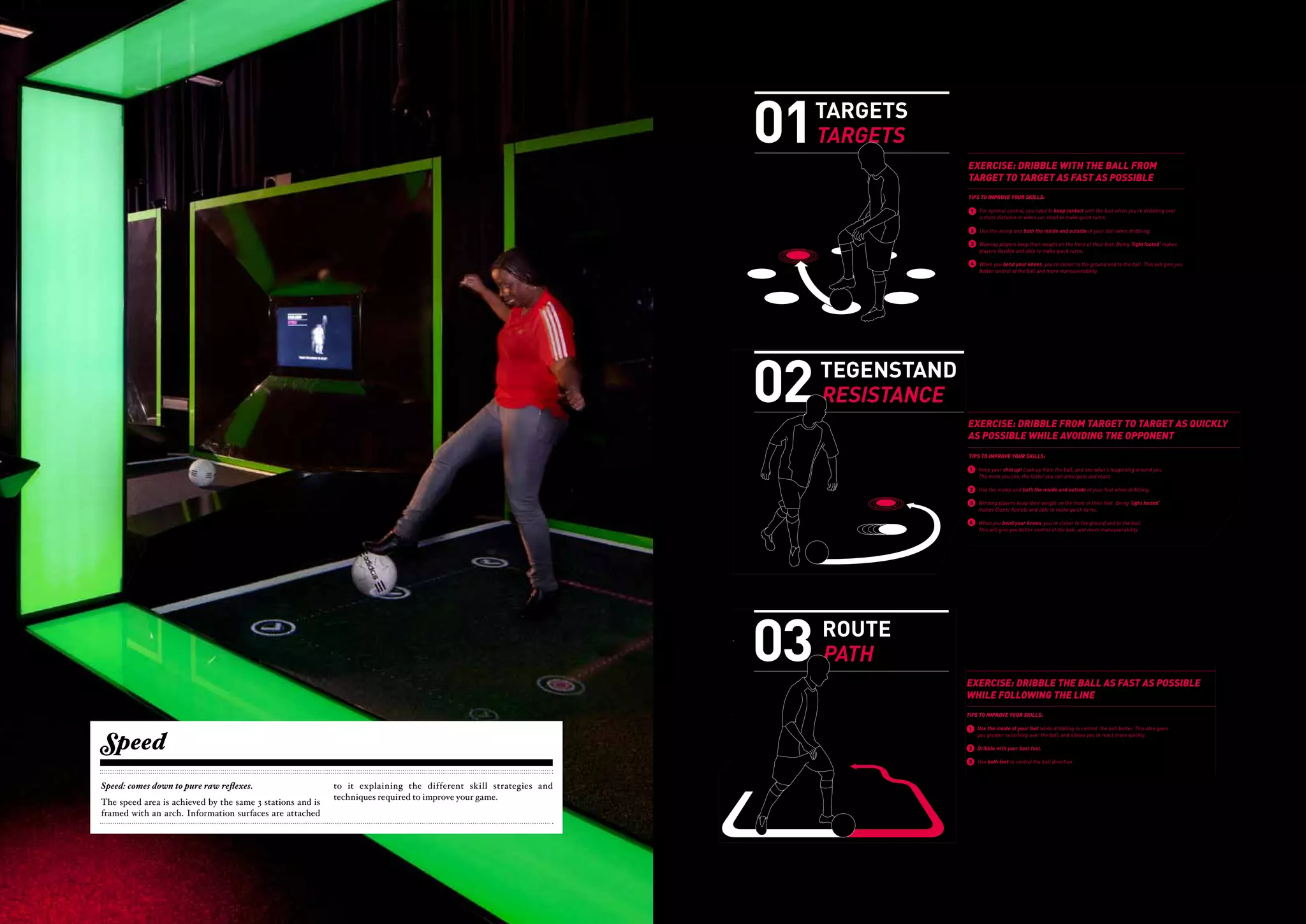 TIPS                                                                                                                                                                                   01   TARGETS
                                                                                                                                                                                                                                                                                                           OEFENING: DRIBBEL ZO SNEL MOGELIJK MET
                                                                                                                                                                                                                                                                                                           DE BAL VAN TARGET NAAR TARGET


                                                                                                                                                                                                                                                                                       TARGETS
                                                                                                                                                                                                                                                                                                           TIPS OM JEZELF TE VERBETEREN:

                                                                                                                                                                                                                                                                                                            1    Houd voor optimale controle contact met de bal wanneer je een korte afstand
                                                                                                                                                                                                                                                                                                                 dribbelt of wanneer je gaat kappen en draaien.




                                                                                                                                                         TIPS                                                                                                                      01    TARGETS
                                                                                                                                                                                                                                                                                                            2    Gebruik je wreef en de binnen- en buitenkant van je voet tijdens het dribbelen.
                                                                                                                                                                                                                                                                                                      OEFENING: DRIBBEL ZO SNEL MOGELIJK MET

                                                                                       'S' FOR SPEED                                                                                                                                                                                                  DE 3 Houd je gewicht op het voorste gedeelte van je voeten. Zo sta je op je ‘voorvoeten’;
                                                                                                                                                                                                                                                                                                         BAL VAN TARGET NAAR TARGET
                                                                                                                                                                                                                                                                                                                 als lichtvoetige speler ben je wendbaarder en draai je sneller.


                                                                                                                                                                                                                                                                                         TARGETS
                                                                                                                                                                                                                                                                                                      TIPS OM JEZELF TE VERBETEREN:
                                                                                                                                                                                                                                                                                                            4    Als je door je knieën gaat, is je lichaamszwaartepunt dichter bij de grond en de bal.
                                                                                                                                                                                                                                                                                                       1   Houd Dit geeft je controle contact met de bal wanneer je een wendbaarheid.
                                                                                                                                                                                                                                                                                                                 voor optimale een betere controle en een betere korte afstand
                                                                                                                                                                                                                                                                                                           dribbelt of wanneer je gaat kappen en draaien.
                             SNELHEID is het vermogen van een speler om bewegingen in een zo kort                                  SPEED is a player’s ability to perform movements as fast as possible. As football
                             mogelijke tijd uit te voeren. Voetbal is een ‘explosieve’ sport waarbij je veel te                    is an explosive sport, it involves a great deal of sudden changes and short sprints                                                                                 2   Gebruik je wreef en de binnen- en buitenkant van je voet tijdens het dribbelen.



                                                                                                                                                     'S' FOR SPEED
                             maken hebt met directe richtingsveranderingen en korte sprintjes met snelle                           that require quick start and stop actions. There are several types of speed,
                             start-stop acties. Er zijn verschillende soorten snelheid, die je ieder op een                        each requiring a different training approach.
                                                                                                                                                                                                                                                                                                       3   EXERCISE: DRIBBLEdraai je sneller.je op je ‘voorvoeten’; FROM
                                                                                                                                                                                                                                                                                                           Houd je gewicht op het voorste gedeelte van je voeten. Zo sta THE BALL
                                                                                                                                                                                                                                                                                                           als lichtvoetige speler ben je wendbaarder en
                                                                                                                                                                                                                                                                                                                                                           WITH
                             andere manier kunt trainen.
                                                                                                                                                                                                                                                                                                       4
                                                                                                                                                                                                                                                                                                           TARGET TO is je lichaamszwaartepunt dichter bij de ASen de bal.
                                                                                                                                                                                                                                                                                                           Als je door je knieën gaat, TARGET AS FAST grond POSSIBLE
                                                                                                                                 Starting speed is an athlete’s ability to go from a non-moving state to
                                                                                                                                    1                                                                                                                                                                      Dit geeft je een betere controle en een betere wendbaarheid.
                             1   Startsnelheid is het vermogen om vanuit stilstand explosief in beweging                         a moving state.
                                                                                         SNELHEID is het vermogen van een speler om bewegingen in een zo kort               SPEED is a player’s ability to perform movements as fast as possible. As football
                                 te komen.                                               mogelijke tijd uit te voeren. Voetbal is een ‘explosieve’ sport waarbij je veel te is an explosive sport, it involves a great deal of sudden changes and short sprints                                            TIPS TO IMPROVE YOUR SKILLS:
                                                                                         maken hebt met directe richtingsveranderingen en korte sprintjes met ability to increase speed while and stop actions. There are several types of speed,
                                                                                                                            2 Acceleration is an athlete’s snelle           that require quick start moving.
                                                                                         start-stop acties. Er zijn verschillende soorten snelheid, die je ieder op een     each requiring a different training approach.                                                                             EXERCISE: DRIBBLE WITH THE contact with the ball when you’re dribbling over
                                                                                                                                                                                                                                                                                                        1 For optimal control, you need to keep
                                                                                                                                                                                                                                                                                                                                                BALL FROM
                             2   Acceleratie is het vermogen om te versnellen vanuit stilstand of vanuit trainen.
                                                                                         andere manier kunt
                                                                                                                                 Maneuverability describes both the qualityStarting speed is an athlete’s ability to go from a non-moving state to
                                                                                                                                                                                                                                                                                                      TARGET TOdistance or when you need to make quick turns.
                                                                                                                                                                                                                                                                                                          a short TARGET AS FAST AS POSSIBLE
                                 een beweging.                                                                              3                                                1 and control of the movements
                                                                                          1 Startsnelheid is het vermogen om vanuit stilstand achieve in beweging
                                                                                                                                 an athlete can explosief and the speed at which an athlete can change
                                                                                                                                                                                 a moving state.
                                                                                                                                                                                                                                                                                                           2 Use the instep and
                                                                                                                                                                                                                                                                                                      TIPS TO IMPROVE YOUR SKILLS:          both the inside and outside of your foot when dribbling.
                                                                                             te komen.
                             3   Wendbaarheid staat voor de kwaliteit en de controle van de bewegingen                           direction.                                  2 Acceleration is an athlete’s ability to increase speed while moving.
                                 die je kunt leveren en de snelheid waarmee je van richting kunt
                                                                                          2 Acceleratie is het vermogen om te versnellen vanuit stilstand of vanuit                                                                                                                                    1   For optimal control, you need to keep contact withon the frontyou’re dribbling over
                                                                                                                                                                                                                                                                                                            3 Winning players keep their weight the ball when of their feet. Being                     ‘light footed‘ makes
                                                                                                                                                                                                                                                                                                           a short distance or when you need to make quick turns.
                                 veranderen.                                                 een beweging.                  4 Speed endurance is an athlete’s ability to maintain top levels of speed quality and control of the movements
                                                                                                                                                                             3 Maneuverability describes both the                                                                                                   players flexible and able to make quick turns.
                                                                                                                                 while performing repeated athletic actions an athlete becomingand the speed at which an athlete can change
                                                                                                                                                                                 without can achieve fatigued.                                                                                         2   Use the instep and both the inside and outside of your foot when dribbling.
                                                                                          3 Wendbaarheid staat voor de kwaliteit en de controle van de bewegingen                direction.                                                                                                                 4       When you bend your knees, you’re closer to the ground and to the ball. This will give you
                             4   Uithoudingsvermogen is het vermogen om gedurende lange tijdkunt leveren en de snelheid waarmee je van richting kunt
                                                                                             die je  een                                                                                                                                                                                               3   Winning players keep their weight on the front of their feet. Being ‘light footed‘ makes
                                                                                                                                                                                                                                                                                                                 better control of the ball and more maneuverability.




                                                                                                                                                                                                                                                                                  02                                                                                                                                           0
                                 lichamelijke inspanning vol te houden.                      veranderen.                                                                     4 Speed endurance is an athlete’s ability to maintain top levels of speed                                                     players flexible and able to make quick turns.
                                                                                                                                                                                                  while performing repeated athletic actions without becoming fatigued.
                                                                                                     4   Uithoudingsvermogen is het vermogen om gedurende lange tijd een                                                                                                                               4   When you bend your knees, you’re closer to the ground and to the ball. This will give you




                                                                                                                                                                                                                                                                                       TEGENSTAND
                                                                                                                                                                                                                                                                                                           better control of the ball and more maneuverability.
                                                                                                                                                                                                                                                                                                           OEFENING: DRIBBEL ZO SNEL MOGELIJK VAN TARGET
                                                                                                         lichamelijke inspanning vol te houden.


                                                                                                                                                                                                                                                                                                           NAAR TARGET TERWIJL JE DE TEGENSTANDER ONTWIJKT


                                                                                                                                                                                                                                                                                       RESISTANCE
                                                                                                                                                                                                                                                                                                           TIPS OM JE VAARDIGHEDEN TE VERBETEREN:

                                                                                                                                                                                                                                                                                                            1    Houd je kin omhoog en kijk goed om je heen. Hoe beter je overzicht, des te beter




                                                                                                                                                                                                                                                                                   02                                                                                                                                         03
                                                                                                                                                                                                                                                                                                                 je kunt anticiperen en reageren.




                                                                                                                                                                                                                                                                                         TEGENSTAND                                                                                                                                RO
                                                                                                                                                                                                                                                                                                            2    Gebruik je wreef en de binnen- en buitenkant van je voet tijdens het dribbelen.
                                                                                                                                                                                                                                                                                                                OEFENING: DRIBBEL ZO SNEL MOGELIJK VAN TARGET
                                                                                                                                                                                                                                                                                                            3   NAAR TARGEThet voorste gedeelteDE TEGENSTANDER‘voorvoeten’;
                                                                                                                                                                                                                                                                                                                 Houd je gewicht op TERWIJL JE van je voeten. Zo sta je op je ONTWIJKT
                                                                                                                                                                                                                                                                                                                 als lichtvoetige speler ben je wendbaarder en draai je sneller.


                                                                                                                                                                                                                                                                                         RESISTANCE                                                                                                                                PA
                                                                                                                                                                                                                                                                                                                TIPS OM JE VAARDIGHEDEN TE VERBETEREN:
                                                                                                                                                                                                                                                                                                            4    Als je door je knieën gaat, ben je dichter bij de grond en de bal. Dit geeft je meer
                                                                                                                                                                                                                                                                                                                1controle kin omhoog en kijk goed om je heen. Hoe beter je overzicht, des te beter
                                                                                                                                                                                                                                                                                                                   Houd je en een betere wendbaarheid.
                                                                                                                                                                                                                                                                                                                   je kunt anticiperen en reageren.

                                                                                                                                                                                                                                                                                                                2     Gebruik je wreef en de binnen- en buitenkant van je voet tijdens het dribbelen.

                                                                                                                                                                                                                                                                                                           EXERCISE:op het voorste gedeelteFROM TARGET TO TARGET AS QUICKLY
                                                                                                                                                                                                                                                                                                             3 Houd je gewicht DRIBBLE van je voeten. Zo sta je op je ‘voorvoeten’;
                                                                                                                                                                                                                                                                                                               als lichtvoetige speler ben je wendbaarder en draai je sneller.
                                                                                                                                                                                                                                                                                                           AS POSSIBLEgaat, ben je dichterAVOIDING Dit geeft jeOPPONENT
                                                                                                                                                                                                                                                                                                                                       WHILE bij de grond en de bal. THE meer
                     SCALE : 50%
                                                                                                                                                                                                                                                                                                             4 Als je door je knieën
                                                                                                                                                                                                                                                                                                                      controle en een betere wendbaarheid.




ALE : 50%
                                                                                                                                                                                                                                                                                                           TIPS TO IMPROVE YOUR SKILLS:

                                                                                                                                                                                                                                                                                                            1
                                                                                                                                                                                                                                                                                                                EXERCISE: up! Look up from the ball, and see what’sTARGETaround you.
                                                                                                                                                                                                                                                                                                                 Keep your chin
                                                                                                                                                                                                                                                                                                                                DRIBBLE FROM TARGET TO happening AS QUICKLY
                                                                                                                                                                                                                                                                                                                AS POSSIBLE the faster you can anticipate and react.
                                                                                                                                                                                                                                                                                                                 The more you see, WHILE AVOIDING THE OPPONENT

                                                                                                                                                                                                                                                                                                            2    Use the instep and both the inside and outside
                                                                                                                                                                                                                                                                                                                TIPS TO IMPROVE YOUR SKILLS:                                    of your foot when dribbling.
                                                                                                                                                                                                                                                                                                                1  Keep your chin up! Look
                                                                                                                                                                                                                                                                                                            3    Winning players keep up from the ball,on the front of their feet. Being ‘light footed‘
                                                                                                                                                                                                                                                                                                                                            their weight and see what’s happening around you.
                                                                                                                                                                                                                                                                                                                   The more you see, the faster you can anticipate and react.
                                                                                                                                                                                                                                                                                                                 makes Giants flexible and able to make quick turns.
                                                                                                                                                                                                                                                                                                                2     Use the instep and both the inside and outside of your foot when dribbling.
                                                                                                                                                                                                                                                                                                            4    When you bend your knees, you’re closer to the ground and to the ball.
                                                                                                                                                                                                                                                                                                                3  Winning players keep their weight on the front of their feet. Being ‘light footed‘
                                                                                                                                                                                                                                                                                                                 This willGiants flexible and able to make quick ball, and more maneuverability.
                                                                                                                                                                                                                                                                                                                   makes
                                                                                                                                                                                                                                                                                                                           give you better control of the turns.

                                                                                                                                                                                                                                                                                                                4     When you bend your knees, you’re closer to the ground and to the ball.




         02                                                                                                                                                                                                                                                                       03
                                                                                                                                                                                                                                                                                                                      This will give you better control of the ball, and more maneuverability.




                                 TEGENSTAND                                                                                                                                                                                                                                             ROUTE
                                                                                                                          OEFENING: DRIBBEL ZO SNEL MOGELIJK VAN TARGET                                                                                                                                    OEFENING: DRIBBEL MET DE BAL ZO SNEL MOGELIJK
                                                                                                                          NAAR TARGET TERWIJL JE DE TEGENSTANDER ONTWIJKT                                                                                                                                  TERWIJL JE DE LIJN VOLGT


                                 RESISTANCE                                                                                                                                                                                                                                             PATH
                                                                                                                          TIPS OM JE VAARDIGHEDEN TE VERBETEREN:                                                                                                                                           TIPS OM JEZELF TE VERBETEREN:




                                                                          02                                                                                                                                                                                                       03
                                                                                                                           1   Houd je kin omhoog en kijk goed om je heen. Hoe beter je overzicht, des te beter                                                                                            1    Gebruik de binnenkant van je voet tijdens het dribbelen. Dat geeft je de meeste


                                                                                                         TEGENSTAND                                                                                                                                                                       ROUTE
                                                                                                                               je kunt anticiperen en reageren.          OEFENING: DRIBBEL ZO SNEL             MOGELIJK VAN TARGET                                                                    OEFENING: DRIBBEL MET DE Het geeft je SNEL MOGELIJK
                                                                                                                                                                                                                                                                                                         controle over de richting van de bal. BAL ZO ook meer balgevoel, waardoor
                                                                                                                                                                         NAAR TARGET TERWIJL JE DE TEGENSTANDER ONTWIJKT                                                                              TERWIJL JE DE LIJN VOLGT
                                                                                                                                                                                                                                                                                                         je sneller kunt reageren.
                                                                                                                           2   Gebruik je wreef en de binnen- en buitenkant van je voet tijdens het dribbelen.



                                                                                                         RESISTANCE                                                                                                                                                                       PATH
                                                                                                                                                                                                                                                                                                           2    Gebruik je beste voet om te dribbelen.
                                                                                                                                                                                      TIPS OM JE VAARDIGHEDEN TE VERBETEREN:                                                                          TIPS OM JEZELF TE VERBETEREN:
                                                                                                                           3   Houd je gewicht op het voorste gedeelte van je voeten. Zo sta je op je ‘voorvoeten’;
                                                                                                                               als lichtvoetige speler ben je wendbaarder en draai je kin omhoog en kijk goed om je heen. Hoe beter je overzicht, des te beter
                                                                                                                                                                           1 Houd je sneller.                                                                                                          1   3 Gebruik beide voeten om de richting van de bal te controleren.
                                                                                                                                                                                                                                                                                                           Gebruik de binnenkant van je voet tijdens het dribbelen. Dat geeft je de meeste
                                                                                                                                                                                           je kunt anticiperen en reageren.                                                                                controle over de richting van de bal. Het geeft je ook meer balgevoel, waardoor
                                                                                                                           4   Als je door je knieën gaat, ben je dichter bij de grond en de bal. Dit geeft je meer                                                                                        je sneller kunt reageren.
                                                                                                                                                                               2 Gebruik je wreef en de binnen- en buitenkant van je voet tijdens het dribbelen.
                                                                                                                               controle en een betere wendbaarheid.
                                                                                                                                                                                                                                                                                                           EXERCISE: DRIBBLE THE BALL AS FAST AS POSSIBLE
                                                                                                                                                                                                                                                                                                       2   Gebruik je beste voet om te dribbelen.
                                                                                                                                                                                       3   Houd je gewicht op het voorste gedeelte van je voeten. Zo sta je op je ‘voorvoeten’;
                                                                                                                                                                                           als lichtvoetige speler ben je wendbaarder en draai je sneller.                                             3   Gebruik beide voeten om de richting van de bal te controleren.
                                                                                                                                                                                                                                                                                                           WHILE FOLLOWING THE LINE
                                                                                                                                                                                                                                      SCALE : 50%
                                                                                                                          EXERCISE: DRIBBLE FROM 4 Als je door je knieën gaat, ben je dichter bijAS QUICKLY je meer
                                                                                                                                                 TARGET betere wendbaarheid. de grond en de bal. Dit geeft
                                                                                                                                                   controle en een
                                                                                                                                                                    TO TARGET
                                                                                                                          AS POSSIBLE WHILE AVOIDING THE OPPONENT                                                                                                                                     EXERCISE: DRIBBLE THE BALL AS FAST AS POSSIBLE
                                                                                                                                                                                                                                                                                                       TIPS TO IMPROVE YOUR SKILLS:




                                                                                                                                                                         SCALE : 50%
                                                                                                                                                                                                                                                                                                      WHILE FOLLOWING THE LINE
                                                                                                                                                                                      EXERCISE: DRIBBLE FROM TARGET TO TARGET AS QUICKLY                                                                        Use the inside of your foot while dribbling to control the ball better. This also gives
                                                                                                                                                                                                                                                                                                           1


      Speed
                                                                                                                          TIPS TO IMPROVE YOUR SKILLS:                                AS POSSIBLE WHILE AVOIDING THE OPPONENT                                                                         TIPS TO IMPROVE YOUR sensitivity
                                                                                                                                                                                                                                                                                                               you greater SKILLS:     over the ball, and allows you to react more quickly.

                                                                                                                           1   Keep your chin up! Look up from the ball, and see what’s happening around you.                                                                                          1   Use the inside of your foot while dribbling to control the ball better. This also gives
                                                                                                                                                                                                                                                                                                           2 greater sensitivity over the ball, and allows you to react more quickly.
                                                                                                                                                                                                                                                                                                               Dribble with your best foot.
                                                                                                                                                                              TIPS TO IMPROVE YOUR SKILLS:                                                                                                 you
                                                                                                                               The more you see, the faster you can anticipate and react.
                                                                                                                                                                                       1   Keep your chin up! Look up from the ball, and see what’s happening around you.                              2   3 Use both feet to control the ball direction.
                                                                                                                                                                                                                                                                                                           Dribble with your best foot.
                                                                                                                           2   Use the instep and both the inside and outside of           your foot when the faster you can anticipate and react.
                                                                                                                                                                                           The more you see, dribbling.
                                                                                                                                                                                                                                                                                                       3   Use both feet to control the ball direction.
                                                                                                                                                                                       2   Use the instep and both the inside and outside of your foot when dribbling.
                                                                                                                           3   Winning players keep their weight on the front of their feet. Being ‘light footed‘
      Speed: comes down to pure raw reflexes.                                               to it explaining the Giants flexible and skillmake quick turns. Giants flexible theirable to make quick turns. feet. Being ‘light footed‘
                                                                                                               makes different able to strategies and keep
                                                                                                                                                      3 Winning players
                                                                                                                                                         makes              and
                                                                                                                                                                                  weight on the front of their

                                                                                            techniques requiredWhenimprove your you’re closer to the4 groundyou bend your knees, you’re closer to the ground and to the ball.
                                                                                                             4  to you bend your knees, game.            When and to the ball.
      The speed area is achieved by the same 3 stations and is                                                                 This will give you better control of the ball, and more maneuverability.
                                                                                                                                                                                    This will give you better control of the ball, and more maneuverability.
      framed with an arch. Information surfaces are attached




                                                                                ajax experience                                                                                                                                                                                                       ajax experience
                                                                                    - 38 -                                                                                                                                                                                                                - 39 -
 