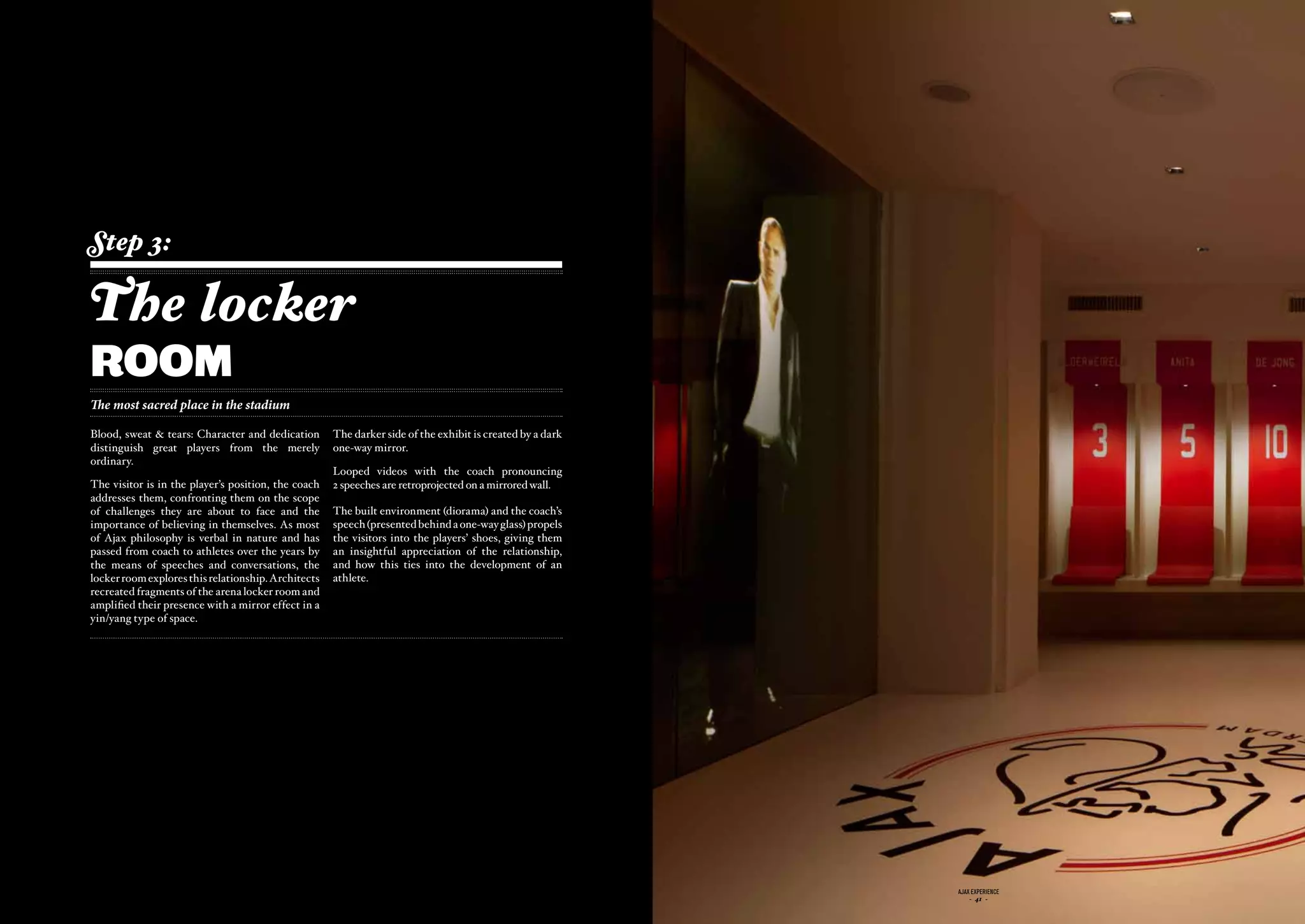 Step 3:

The locker
room
The most sacred place in the stadium

Blood, sweat & tears: Character and dedication         The darker side of the exhibit is created by a dark
distinguish great players from the merely              one-way mirror.
ordinary.
                                                       Looped videos with the coach pronouncing
The visitor is in the player’s position, the coach     2 speeches are retroprojected on a mirrored wall.
addresses them, confronting them on the scope
of challenges they are about to face and the           The built environment (diorama) and the coach’s
importance of believing in themselves. As most         speech (presented behind a one-way glass) propels
of Ajax philosophy is verbal in nature and has         the visitors into the players’ shoes, giving them
passed from coach to athletes over the years by        an insightful appreciation of the relationship,
the means of speeches and conversations, the           and how this ties into the development of an
locker room explores this relationship. Architects     athlete.
recreated fragments of the arena locker room and
amplified their presence with a mirror effect in a
yin/yang type of space.




                                              ajax experience                                                ajax experience
                                                  - 40 -                                                         - 41 -
 
