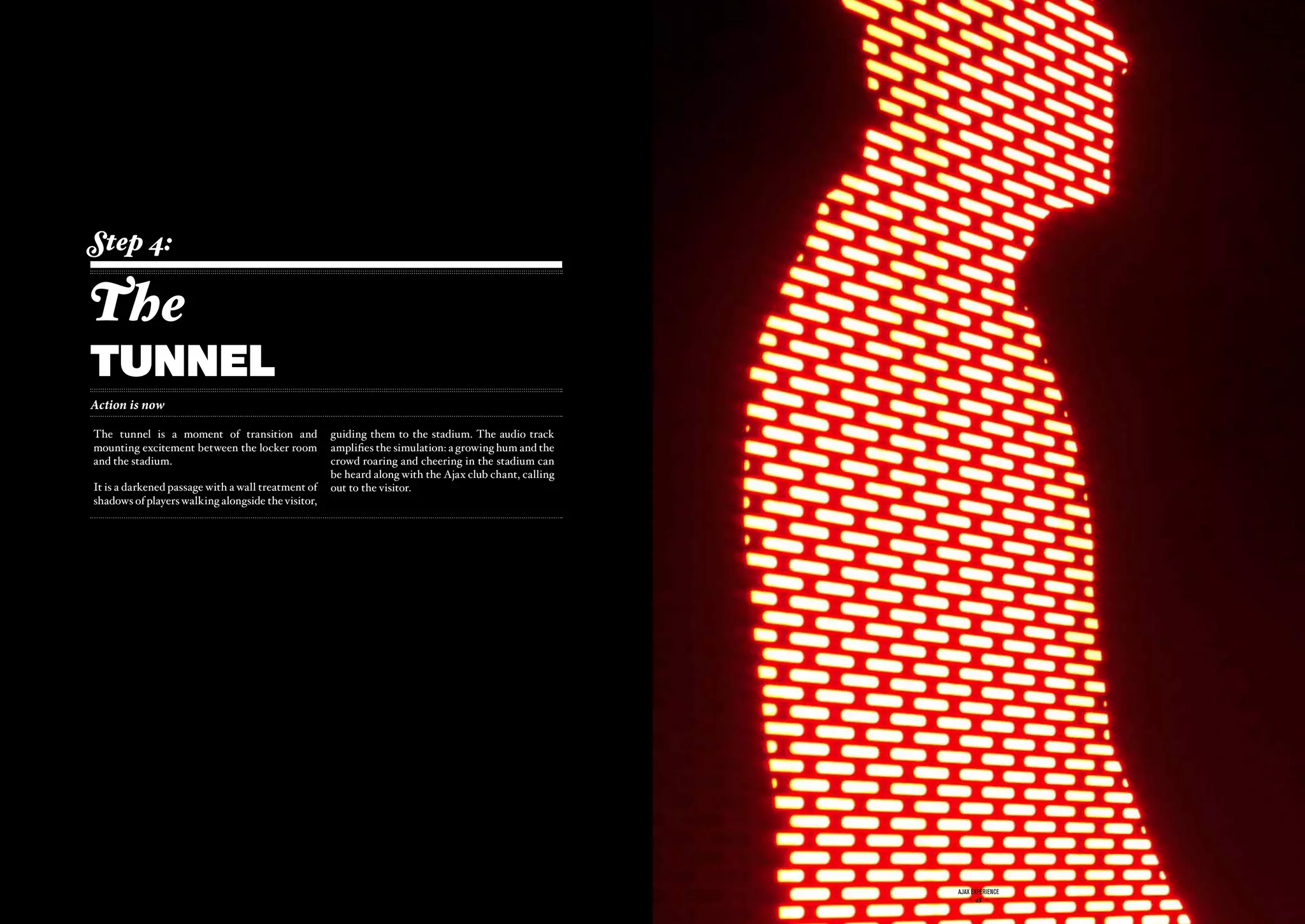 Step 4:

The
tunnel
Action is now

The tunnel is a moment of transition and               guiding them to the stadium. The audio track
mounting excitement between the locker room            amplifies the simulation: a growing hum and the
and the stadium.                                       crowd roaring and cheering in the stadium can
                                                       be heard along with the Ajax club chant, calling
It is a darkened passage with a wall treatment of      out to the visitor.
shadows of players walking alongside the visitor,




                                              ajax experience                                             ajax experience
                                                  - 44 -                                                      - 45 -
 