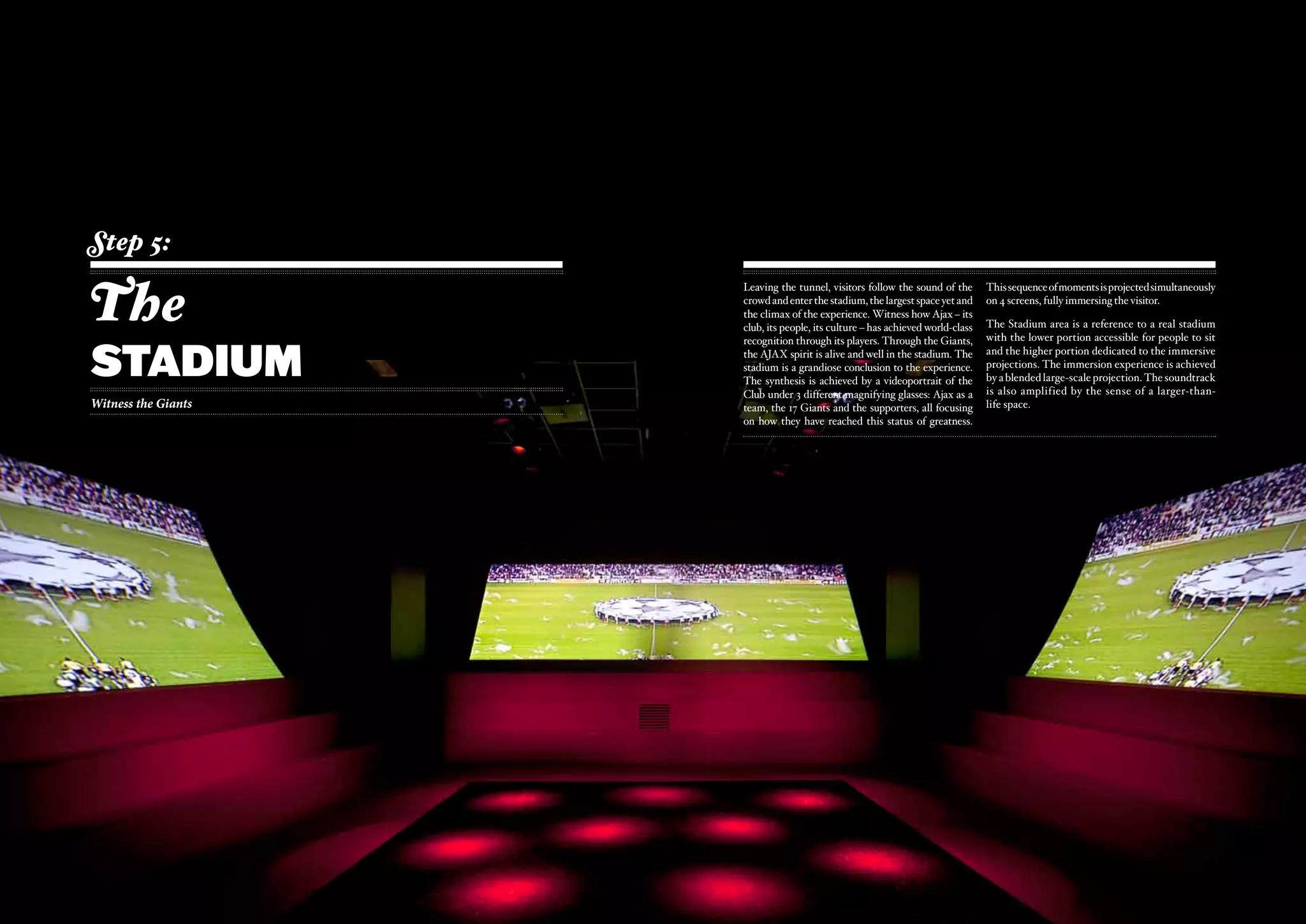 Step 5:

The
                                       Leaving the tunnel, visitors follow the sound of the         This sequence of moments is projected simultaneously
                                       crowd and enter the stadium, the largest space yet and       on 4 screens, fully immersing the visitor.
                                       the climax of the experience. Witness how Ajax – its
                                       club, its people, its culture – has achieved world-class     The Stadium area is a reference to a real stadium



stadium
                                       recognition through its players. Through the Giants,         with the lower portion accessible for people to sit
                                       the AJAX spirit is alive and well in the stadium. The        and the higher portion dedicated to the immersive
                                       stadium is a grandiose conclusion to the experience.         projections. The immersion experience is achieved
                                       The synthesis is achieved by a videoportrait of the          by a blended large-scale projection. The soundtrack
                                       Club under 3 different magnifying glasses: Ajax as a         is also amplified by the sense of a larger-than-
Witness the Giants                     team, the 17 Giants and the supporters, all focusing         life space.
                                       on how they have reached this status of greatness.




                     ajax experience                                                       ajax experience
                         - 48 -                                                                - 49 -
 