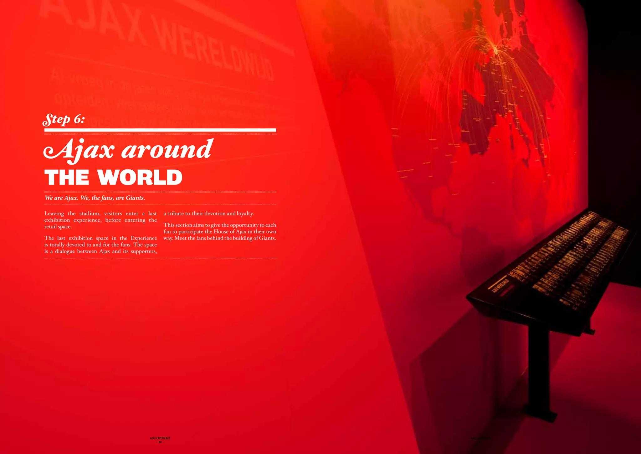Step 6:

Ajax around
the world
We are Ajax. We, the fans, are Giants.

Leaving the stadium, visitors enter a last             a tribute to their devotion and loyalty.
exhibition experience, before entering the
retail space.                                          This section aims to give the opportunity to each
                                                       fan to participate the House of Ajax in their own
The last exhibition space in the Experience            way. Meet the fans behind the building of Giants.
is totally devoted to and for the fans. The space
is a dialogue between Ajax and its supporters,




                                              ajax experience                                              ajax experience
                                                  - 50 -                                                       - 51 -
 