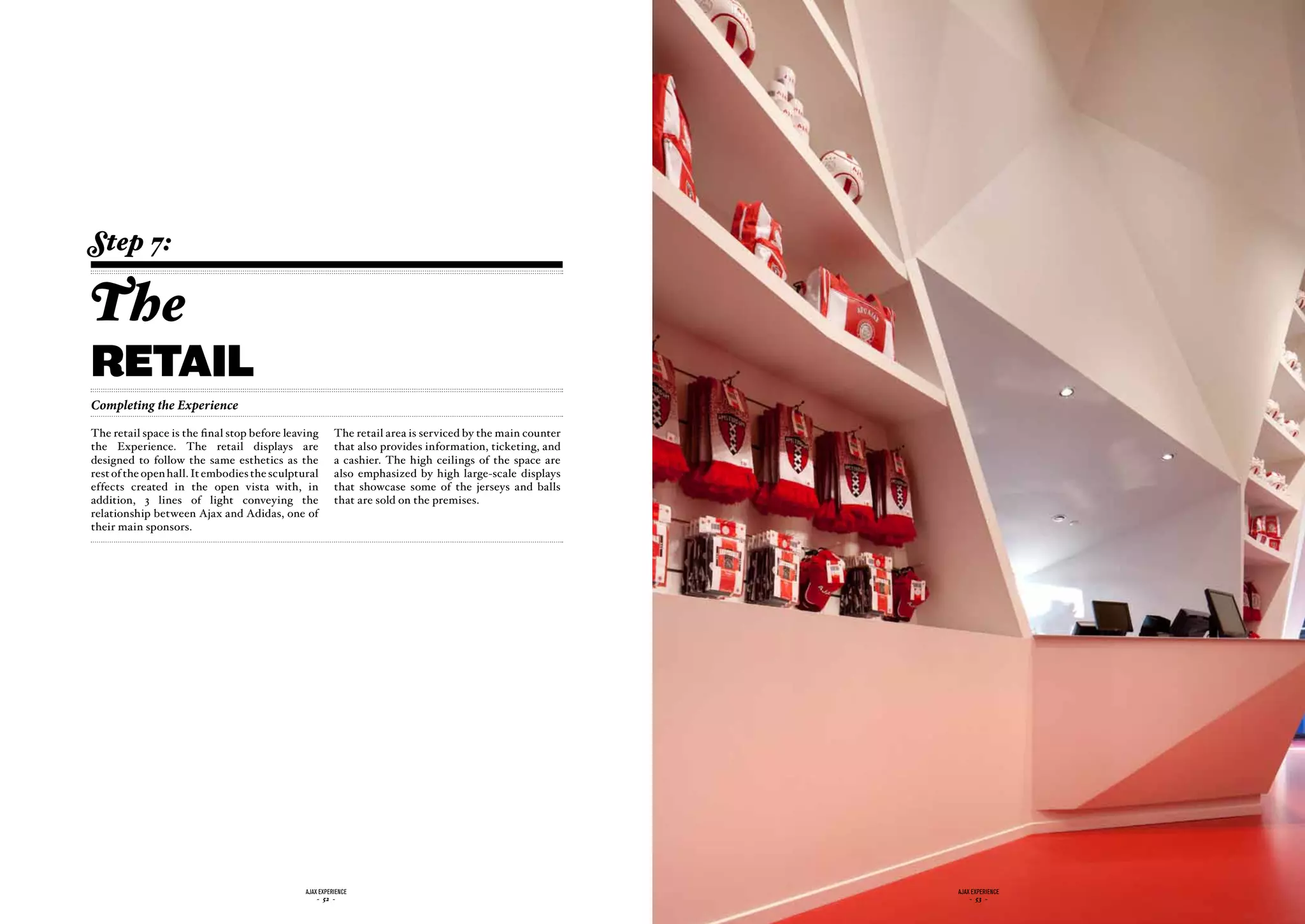 Step 7:

The
retail
Completing the Experience

The retail space is the final stop before leaving       The retail area is serviced by the main counter
the Experience. The retail displays are                 that also provides information, ticketing, and
designed to follow the same esthetics as the            a cashier. The high ceilings of the space are
rest of the open hall. It embodies the sculptural       also emphasized by high large-scale displays
effects created in the open vista with, in              that showcase some of the jerseys and balls
addition, 3 lines of light conveying the                that are sold on the premises.
relationship between Ajax and Adidas, one of
their main sponsors.




                                              ajax experience                                             ajax experience
                                                  - 52 -                                                      - 53 -
 