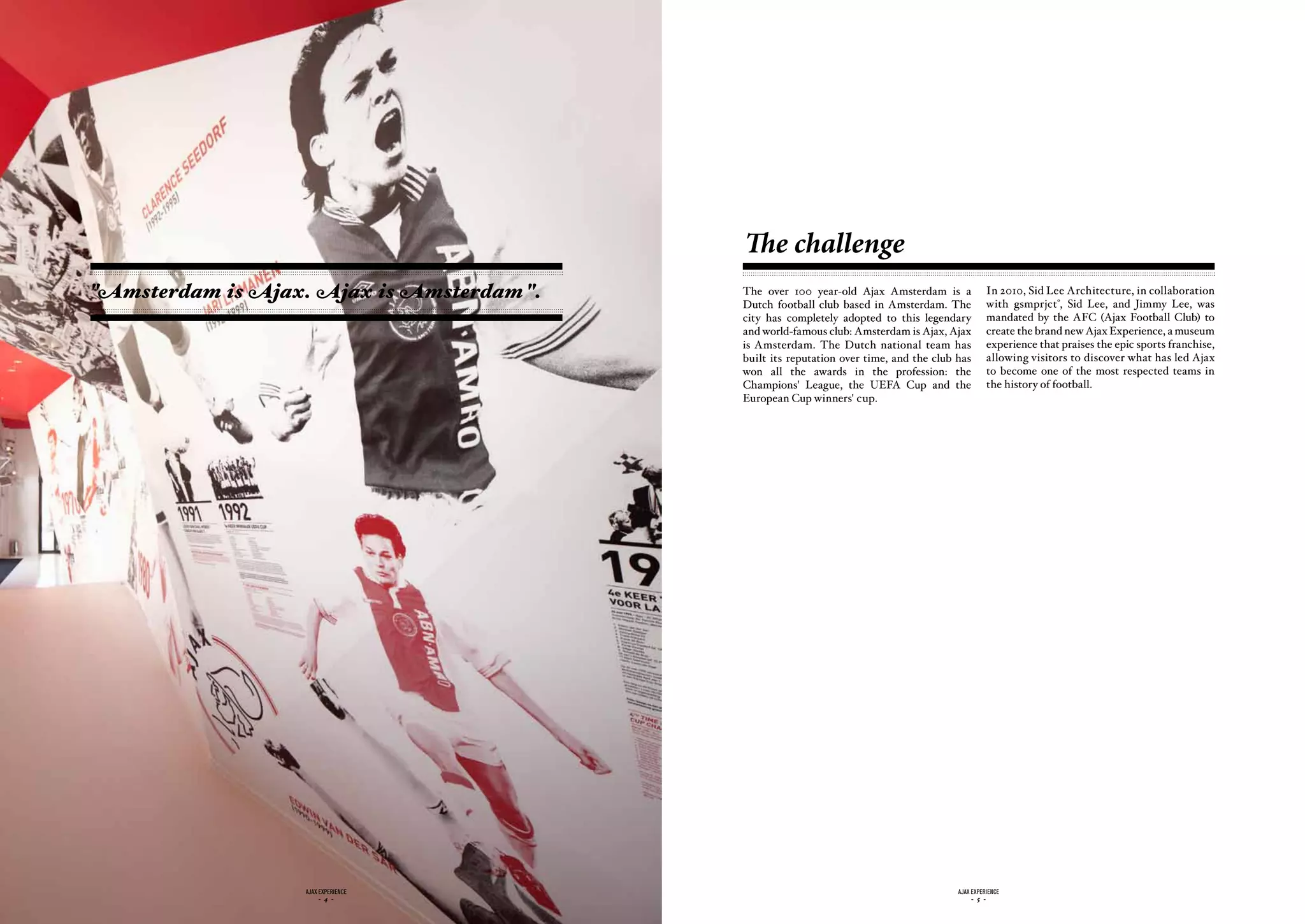 The challenge
"Amsterdam is Ajax. Ajax is Amsterdam ".   The over 100 year-old Ajax Amsterdam is a              In 2010, Sid Lee Architecture, in collaboration
                                                                                                  with gsmprjct°, Sid Lee, and Jimmy Lee, was
                                           Dutch football club based in Amsterdam. The
                                           city has completely adopted to this legendary          mandated by the AFC (Ajax Football Club) to
                                           and world-famous club: Amsterdam is Ajax, Ajax         create the brand new Ajax Experience, a museum
                                           is Amsterdam. The Dutch national team has              experience that praises the epic sports franchise,
                                           built its reputation over time, and the club has       allowing visitors to discover what has led Ajax
                                           won all the awards in the profession: the              to become one of the most respected teams in
                                           Champions' League, the UEFA Cup and the                the history of football.
                                           European Cup winners' cup.




                   ajax experience                                                      ajax experience
                        - 4 -                                                                - 5 -
 