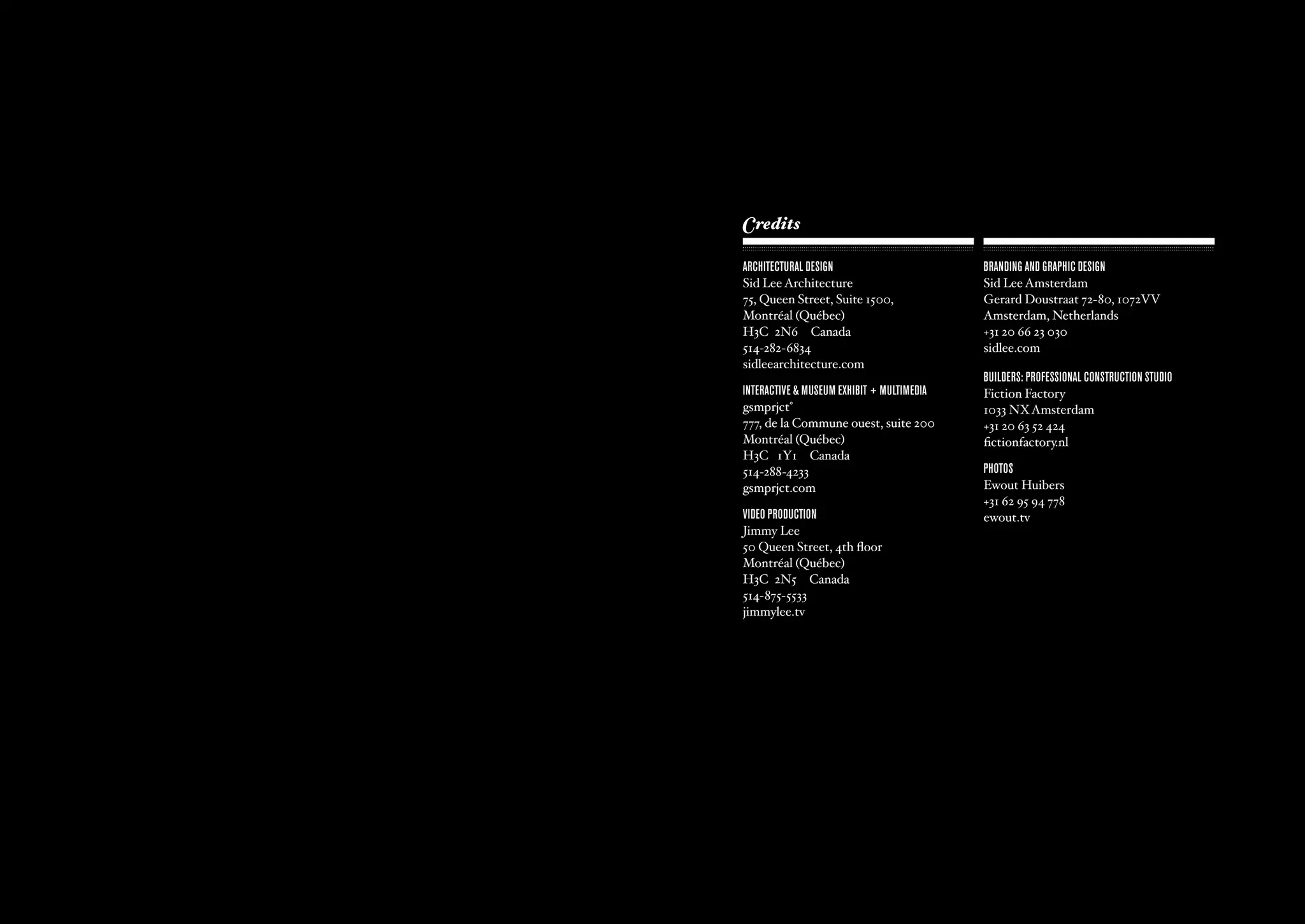 Credits

                  ARCHITECTURAL DESIGN                                 BRANDING AND GRAPHIC DESIGN
                  Sid Lee Architecture                                 Sid Lee Amsterdam
                  75, Queen Street, Suite 1500,                        Gerard Doustraat 72-80, 1072VV
                  Montréal (Québec)                                    Amsterdam, Netherlands
                  H3C 2N6 Canada                                       +31 20 66 23 030
                  514-282-6834                                         sidlee.com
                  sidleearchitecture.com
                                                                       BUILDERS: PRofESSIoNAL CoNSTRUCTIoN STUDIo
                  INTERACTIVE & mUSEUm ExHIBIT + mULTImEDIA            Fiction Factory
                  gsmprjct°                                            1033 NX Amsterdam
                  777, de la Commune ouest, suite 200                  +31 20 63 52 424
                  Montréal (Québec)                                    fictionfactory.nl
                  H3C 1Y1 Canada
                  514-288-4233                                         PHoToS
                  gsmprjct.com                                         Ewout Huibers
                                                                       +31 62 95 94 778
                  VIDEo PRoDUCTIoN                                     ewout.tv
                  Jimmy Lee
                  50 Queen Street, 4th floor
                  Montréal (Québec)
                  H3C 2N5 Canada
                  514-875-5533
                  jimmylee.tv




ajax experience                                               ajax experience
    - 66 -                                                        - 67 -
 