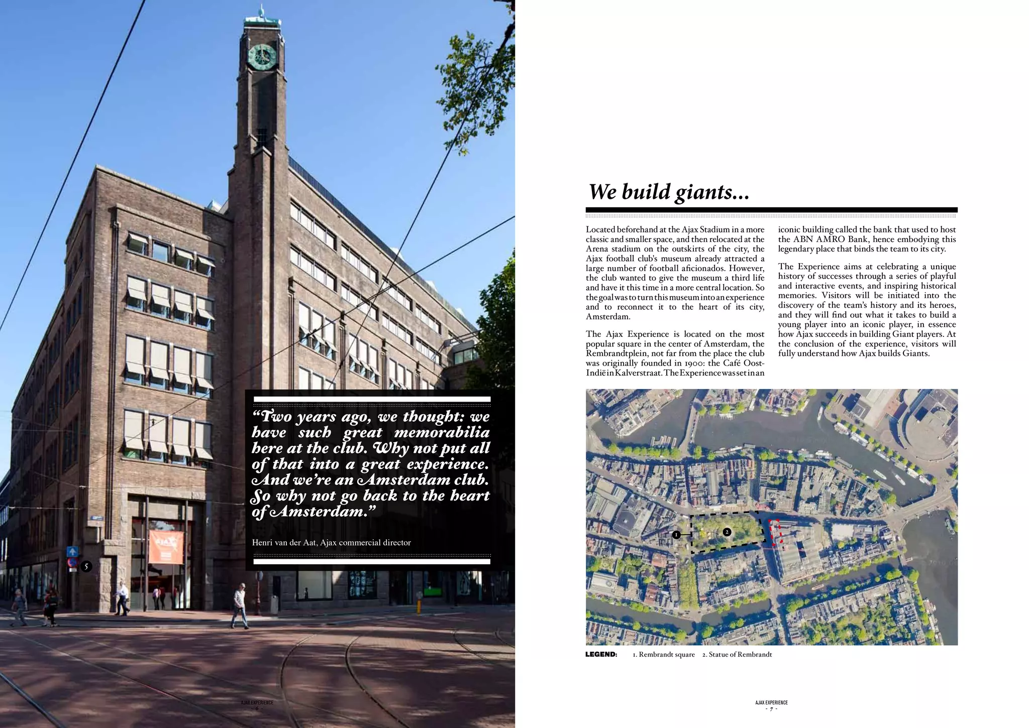 We build giants...
                                                       Located beforehand at the Ajax Stadium in a more             iconic building called the bank that used to host
                                                       classic and smaller space, and then relocated at the         the ABN AMRO Bank, hence embodying this
                                                       Arena stadium on the outskirts of the city, the              legendary place that binds the team to its city.
                                                       Ajax football club's museum already attracted a
                                                       large number of football aficionados. However,               The Experience aims at celebrating a unique
                                                       the club wanted to give the museum a third life              history of successes through a series of playful
                                                       and have it this time in a more central location. So         and interactive events, and inspiring historical
                                                       the goal was to turn this museum into an experience          memories. Visitors will be initiated into the
                                                       and to reconnect it to the heart of its city,                discovery of the team’s history and its heroes,
                                                       Amsterdam.                                                   and they will find out what it takes to build a
                                                                                                                    young player into an iconic player, in essence
                                                       The Ajax Experience is located on the most                   how Ajax succeeds in building Giant players. At
                                                       popular square in the center of Amsterdam, the               the conclusion of the experience, visitors will
                                                       Rembrandtplein, not far from the place the club              fully understand how Ajax builds Giants.
                                                       was originally founded in 1900: the Café Oost-
                                                       Indië in Kalverstraat. The Experience was set in an




         “Two years ago, we thought: we
         have such great memorabilia
         here at the club. Why not put all
         of that into a great experience.
         And we’re an Amsterdam club.
         So why not go back to the heart
         of Amsterdam.”
                                                                                1                2
         Henri van der Aat, Ajax commercial director

5




                                                       LEGEND:      1. Rembrandt square   2. Statue of Rembrandt




    ajax experience                                                                                       ajax experience
         - 6 -                                                                                                 - 7 -
 