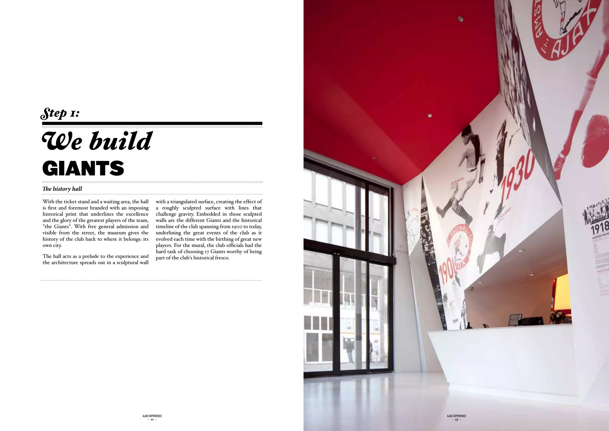 Step 1:

We build
giants
The history hall
With the ticket stand and a waiting area, the hall       with a triangulated surface, creating the effect of
is first and foremost branded with an imposing           a roughly sculpted surface with lines that
historical print that underlines the excellence          challenge gravity. Embedded in those sculpted
and the glory of the greatest players of the team,       walls are the different Giants and the historical
"the Giants". With free general admission and            timeline of the club spanning from 1900 to today,
visible from the street, the museum gives the            underlining the great events of the club as it
history of the club back to where it belongs: its        evolved each time with the birthing of great new
own city.                                                players. For the mural, the club officials had the
                                                         hard task of choosing 17 Giants worthy of being
The hall acts as a prelude to the experience and         part of the club's historical fresco.
the architecture spreads out in a sculptural wall




                                               ajax experience                                                 ajax experience
                                                   - 12 -                                                          - 13 -
 