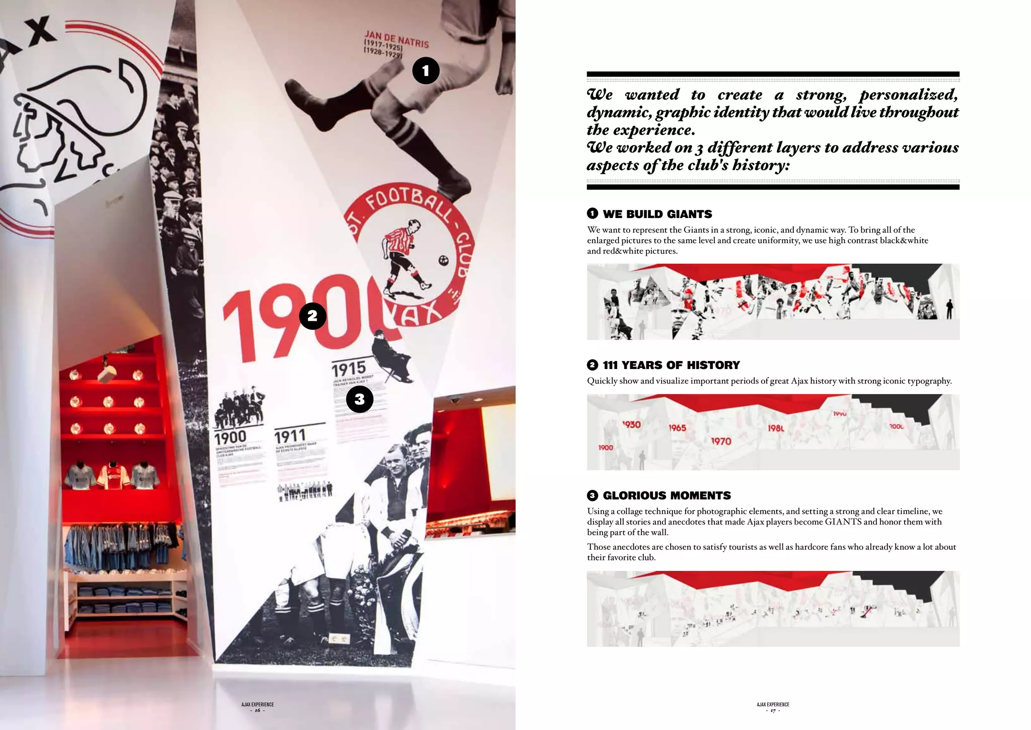 1
                              We wanted to create a strong, personalized,
                              dynamic, graphic identity that would live throughout
                              the experience.
                              We worked on 3 different layers to address various
                              aspects of the club's history:

                              1   WE BUILD GIANTS
                              We want to represent the Giants in a strong, iconic, and dynamic way. To bring all of the
                              enlarged pictures to the same level and create uniformity, we use high contrast black&white
                              and red&white pictures.




                  2


                              2   111 yEARS OF hISTORy
                              Quickly show and visualize important periods of great Ajax history with strong iconic typography.

                      3




                              3   GLORIOUS MOMENTS
                              Using a collage technique for photographic elements, and setting a strong and clear timeline, we
                              display all stories and anecdotes that made Ajax players become GIANTS and honor them with
                              being part of the wall.
                              Those anecdotes are chosen to satisfy tourists as well as hardcore fans who already know a lot about
                              their favorite club.




ajax experience                                                             ajax experience
    - 16 -                                                                      - 17 -
 