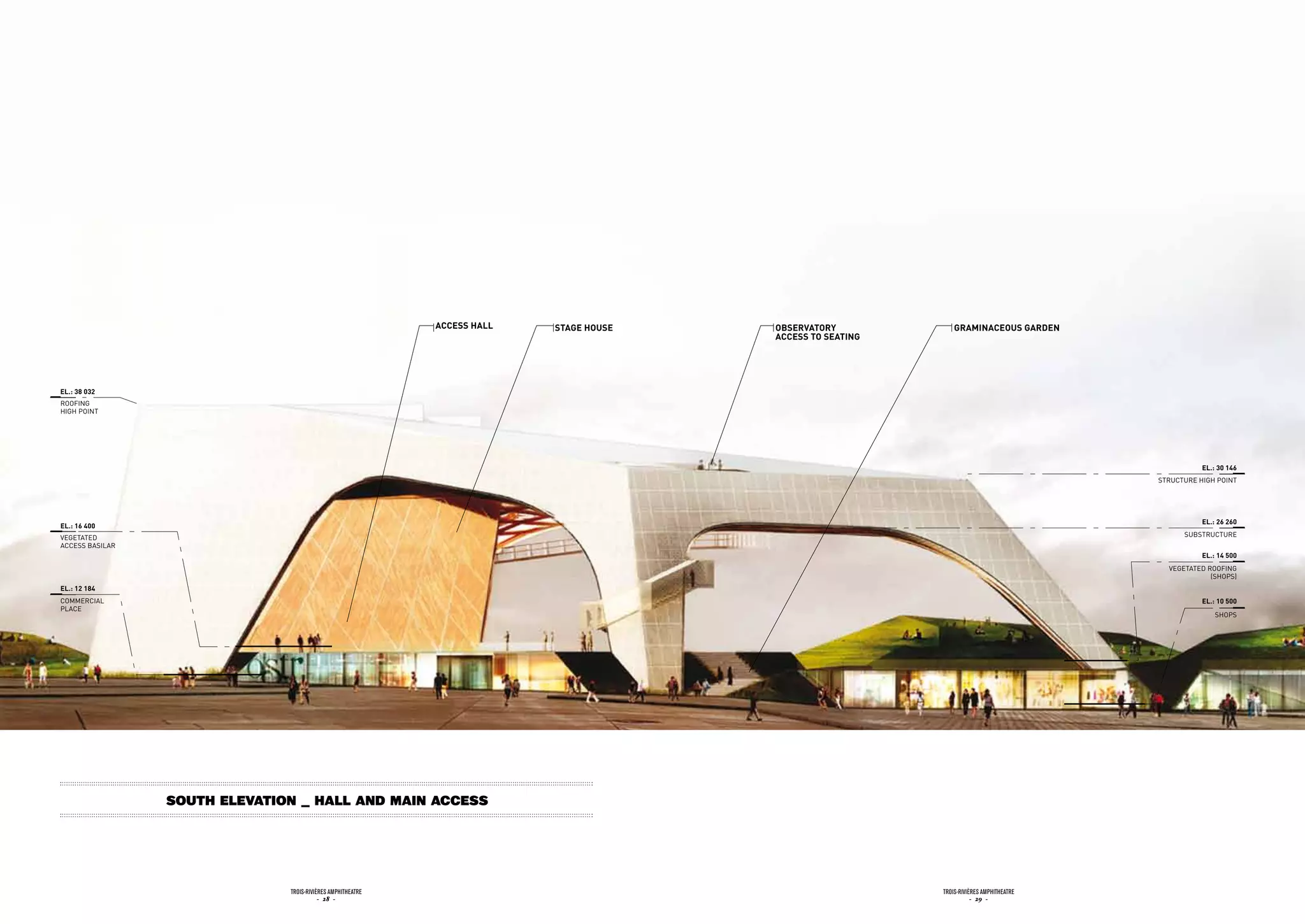accEss HaLL   staGE HousE   obsErvatory             GraminacEous GardEn
                                                                                         accEss to sEatinG




EL.: 38 032
ROOFiNG
HiGH POiNT




                                                                                                                                                      EL.: 30 146
                                                                                                                                           STRuCTuRE HiGH POiNT




                                                                                                                                                      EL.: 26 260
EL.: 16 400
vEGETATEd                                                                                                                                        SuBSTRuCTuRE
ACCESS BASiLAR
                                                                                                                                                      EL.: 14 500
                                                                                                                                             vEGETATEd ROOFiNG
                                                                                                                                                        (SHOPS)
EL.: 12 184
COMMERCiAL                                                                                                                                            EL.: 10 500
PLACE
                                                                                                                                                          SHOPS




                 South Elevation _ Hall and main access




                               Trois-rivières AmphiTheATre                                                   Trois-rivières AmphiTheATre
                                          - 28 -                                                                        - 29 -
 