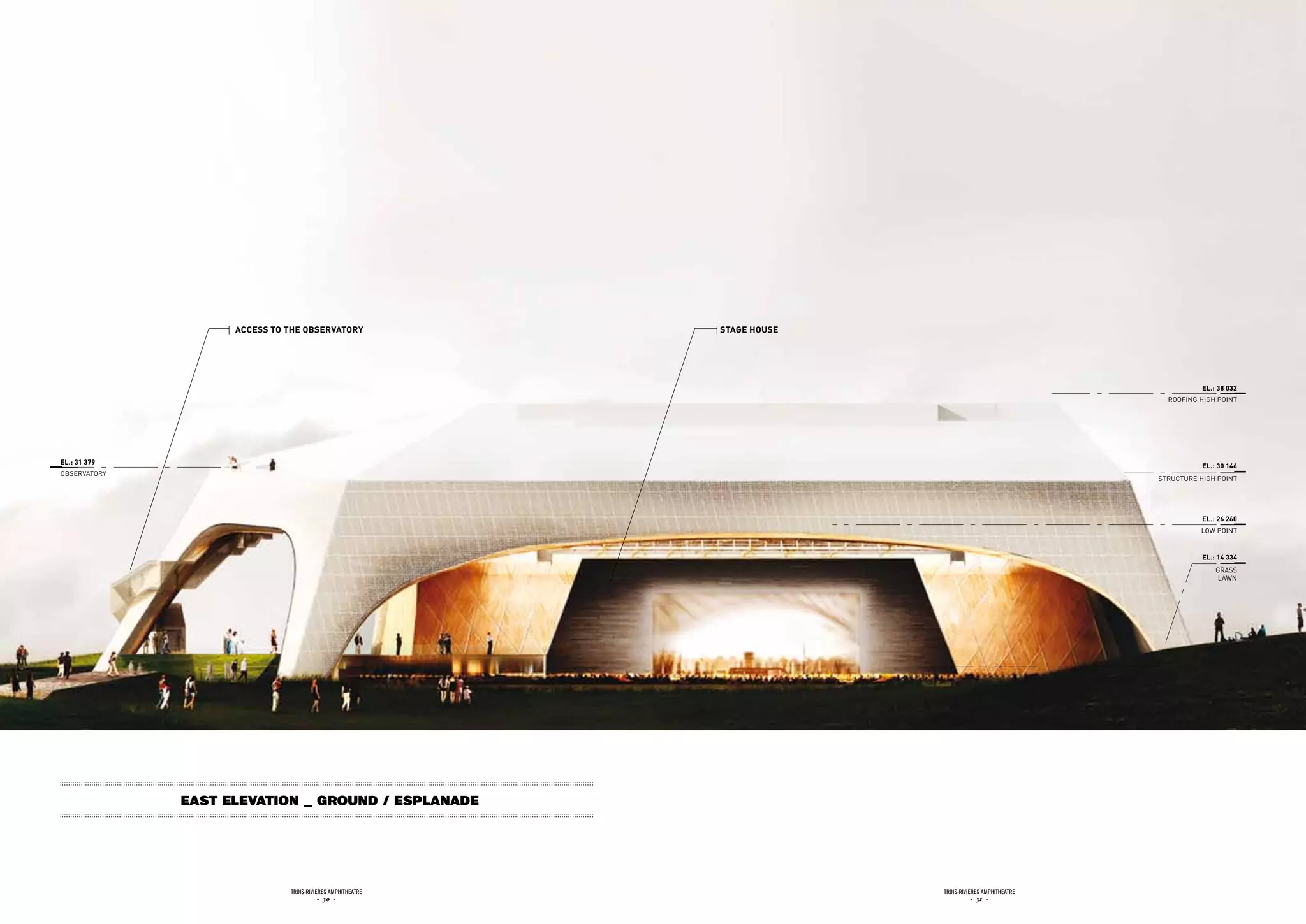 accEss to tHE obsErvatory               staGE HousE




                                                                                                                   EL.: 38 032
                                                                                                          ROOFiNG HiGH POiNT




EL.: 31 379
                                                                                                                   EL.: 30 146
OBSERvATORy
                                                                                                        STRuCTuRE HiGH POiNT




                                                                                                                   EL.: 26 260
                                                                                                                  LOW POiNT


                                                                                                                   EL.: 14 334
                                                                                                                       GRASS
                                                                                                                        LAWN




              East Elevation _ Ground / Esplanade




                              Trois-rivières AmphiTheATre                 Trois-rivières AmphiTheATre
                                         - 30 -                                      - 31 -
 