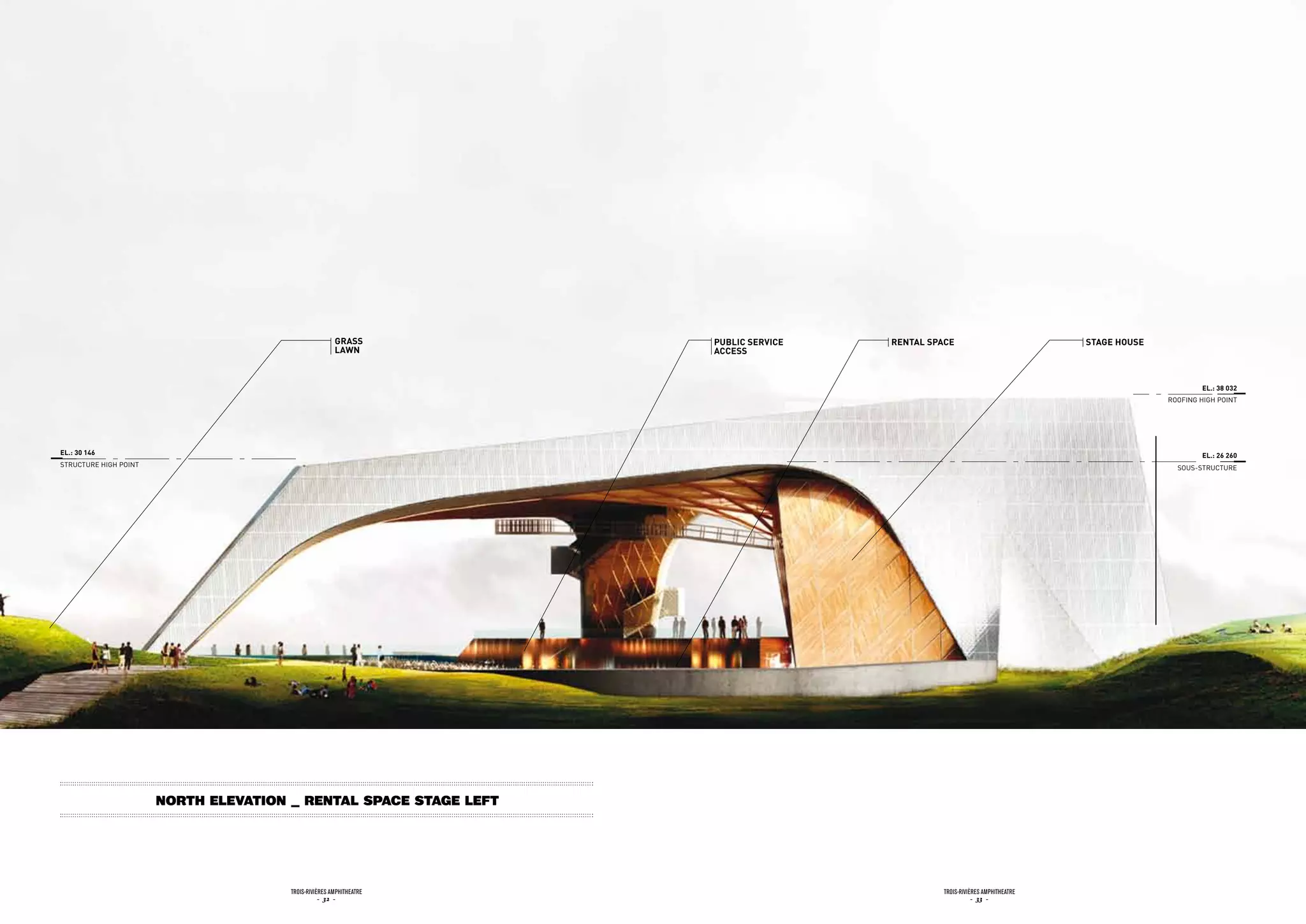 Grass         pubLic sErvicE   rEntaL spacE                            staGE HousE
                                                       LaWn          accEss



                                                                                                                                                    EL.: 38 032
                                                                                                                                            ROOFiNG HiGH POiNT




EL.: 30 146                                                                                                                                         EL.: 26 260
STRuCTuRE HiGH POiNT                                                                                                                          SOuS-STRuCTuRE




                       north Elevation _ rental space stage left




                                       Trois-rivières AmphiTheATre                              Trois-rivières AmphiTheATre
                                                  - 32 -                                                   - 33 -
 