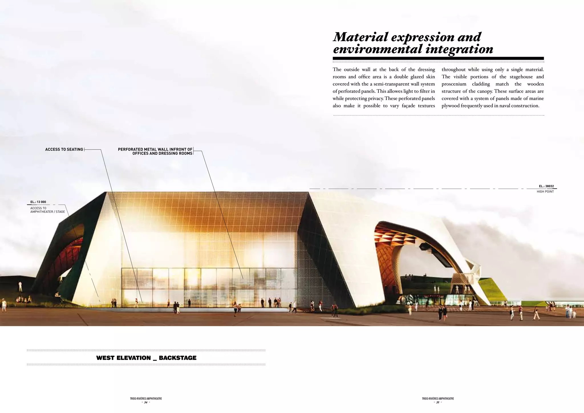 Material expression and
                                                                      environmental integration
                                                                      The outside wall at the back of the dressing                  throughout while using only a single material.
                                                                      rooms and office area is a double glazed skin                 The visible portions of the stagehouse and
                                                                      covered with the a semi-transparent wall system               proscenium cladding match the wooden
                                                                      of perforated panels. This allowes light to filter in         structure of the canopy. These surface areas are
                                                                      while protecting privacy. These perforated panels             covered with a system of panels made of marine
                                                                      also make it possible to vary façade textures                 plywood frequently used in naval construction.




          accEss to sEatinG        pErforatEd mEtaL WaLL infront of
                                         officEs and drEssinG rooms




                                                                                                                                                                                 EL.: 38032
                                                                                                                                                                                HiGH POiNT


EL.: 13 000

ACCESS TO
AMPHiTHEATER / STAGE




                              West Elevation _ Backstage




                                        Trois-rivières AmphiTheATre                                                 Trois-rivières AmphiTheATre
                                                   - 34 -                                                                      - 35 -
 