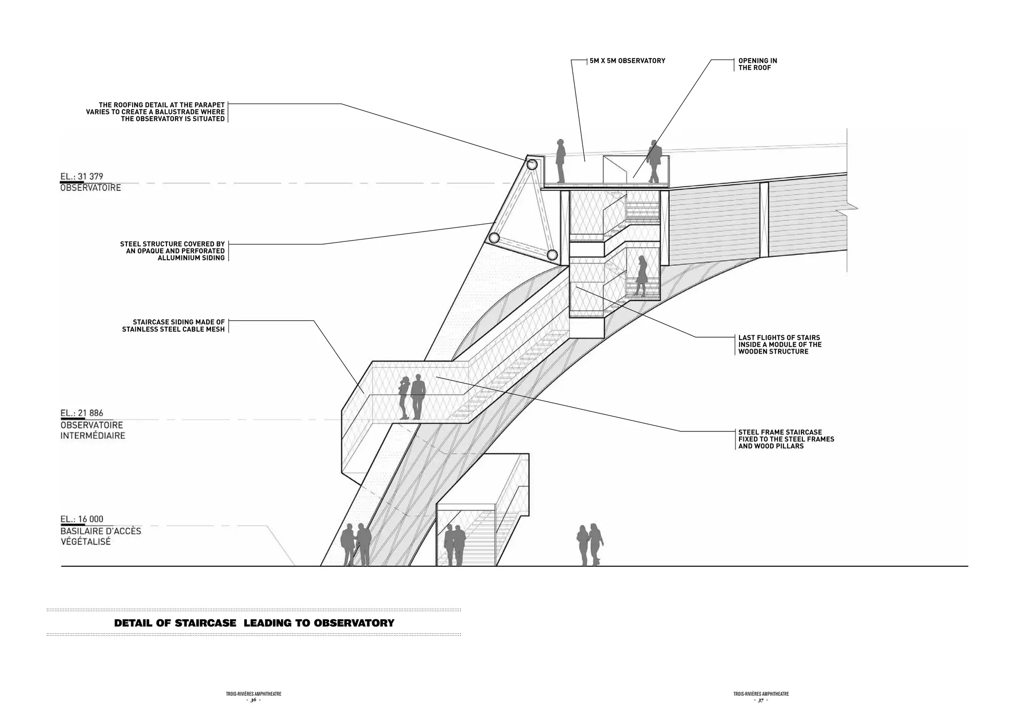 5m x 5m obsErvatory     opEninG in
                                                                                              tHE roof




   tHE roofinG dEtaiL at tHE parapEt
variEs to crEatE a baLustradE WHErE
          tHE obsErvatory is situatEd




         stEEL structurE covErEd by
          an opaquE and pErforatEd
                  aLLuminium sidinG




            staircasE sidinG madE of
         stainLEss stEEL cabLE mEsH
                                                                                              Last fLiGHts of stairs
                                                                                              insidE a moduLE of tHE
                                                                                              WoodEn structurE




                                                                                              stEEL framE staircasE
                                                                                              fixEd to tHE stEEL framEs
                                                                                              and Wood piLLars




       detail of staircase leading to observatory




                                        Trois-rivières AmphiTheATre                         Trois-rivières AmphiTheATre
                                                   - 36 -                                              - 37 -
 