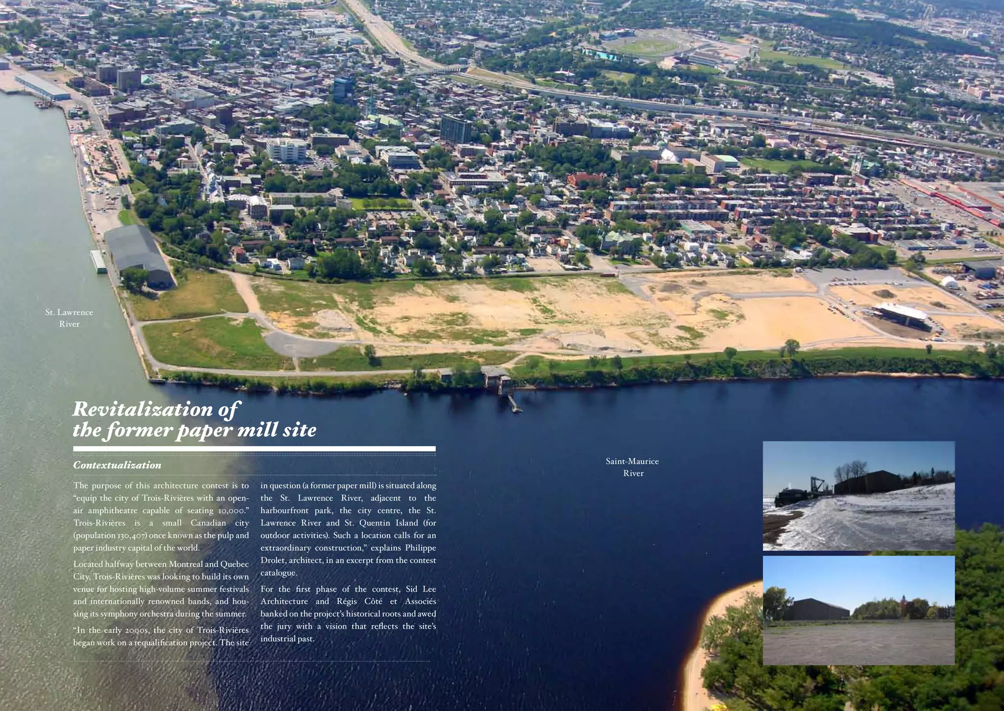 St. Lawrence
    River




      Revitalization of
      the former paper mill site
                                                                                                                Saint-Maurice
       Contextualization
                                                                                                                    River
      The purpose of this architecture contest is to      in question (a former paper mill) is situated along
      “equip the city of Trois-Rivières with an open-     the St. Lawrence River, adjacent to the
      air amphitheatre capable of seating 10,000.”        harbourfront park, the city centre, the St.
      Trois-Rivières is a small Canadian city             Lawrence River and St. Quentin Island (for
      (population 130,407) once known as the pulp and     outdoor activities). Such a location calls for an
      paper industry capital of the world.                extraordinary construction,” explains Philippe
      Located halfway between Montreal and Quebec         Drolet, architect, in an excerpt from the contest
      City, Trois-Rivières was looking to build its own   catalogue.
      venue for hosting high-volume summer festivals      For the first phase of the contest, Sid Lee
      and internationally renowned bands, and hou-        Architecture and Régis Côté et Associés
      sing its symphony orchestra during the summer.      banked on the project’s historical roots and awed
      “In the early 2000s, the city of Trois-Rivières     the jury with a vision that reflects the site’s
      began work on a requalification project. The site   industrial past.
 