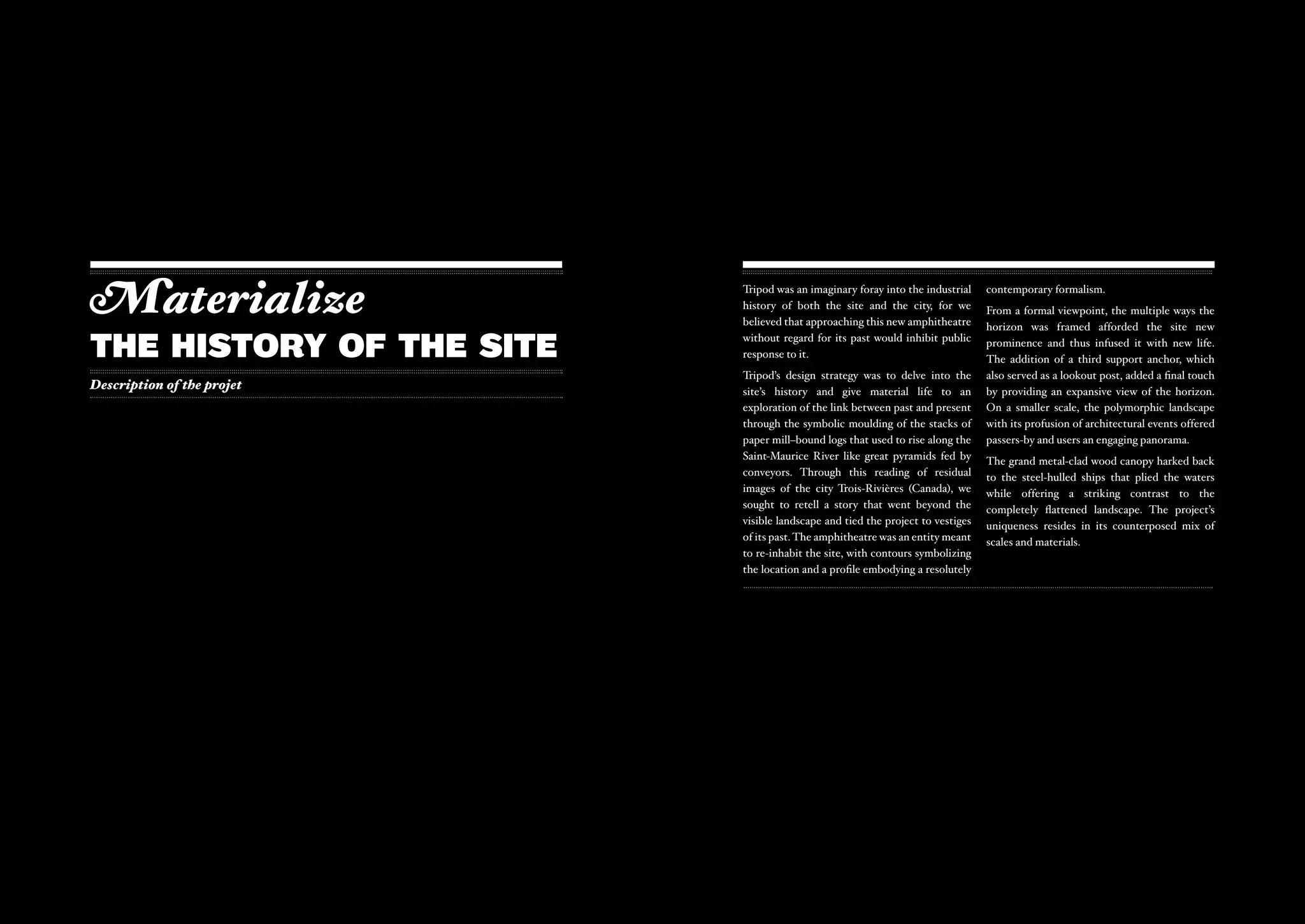 Materialize                 Tripod was an imaginary foray into the industrial
                            history of both the site and the city, for we
                            believed that approaching this new amphitheatre
                                                                                 contemporary formalism.
                                                                                 From a formal viewpoint, the multiple ways the
                                                                                 horizon was framed afforded the site new

The history of the site     without regard for its past would inhibit public
                            response to it.
                                                                                 prominence and thus infused it with new life.
                                                                                 The addition of a third support anchor, which
                            Tripod’s design strategy was to delve into the       also served as a lookout post, added a final touch
Description of the projet   site’s history and give material life to an          by providing an expansive view of the horizon.
                            exploration of the link between past and present     On a smaller scale, the polymorphic landscape
                            through the symbolic moulding of the stacks of       with its profusion of architectural events offered
                            paper mill–bound logs that used to rise along the    passers-by and users an engaging panorama.
                            Saint-Maurice River like great pyramids fed by       The grand metal-clad wood canopy harked back
                            conveyors. Through this reading of residual          to the steel-hulled ships that plied the waters
                            images of the city Trois-Rivières (Canada), we       while offering a striking contrast to the
                            sought to retell a story that went beyond the        completely flattened landscape. The project’s
                            visible landscape and tied the project to vestiges   uniqueness resides in its counterposed mix of
                            of its past. The amphitheatre was an entity meant    scales and materials.
                            to re-inhabit the site, with contours symbolizing
                            the location and a profile embodying a resolutely
 