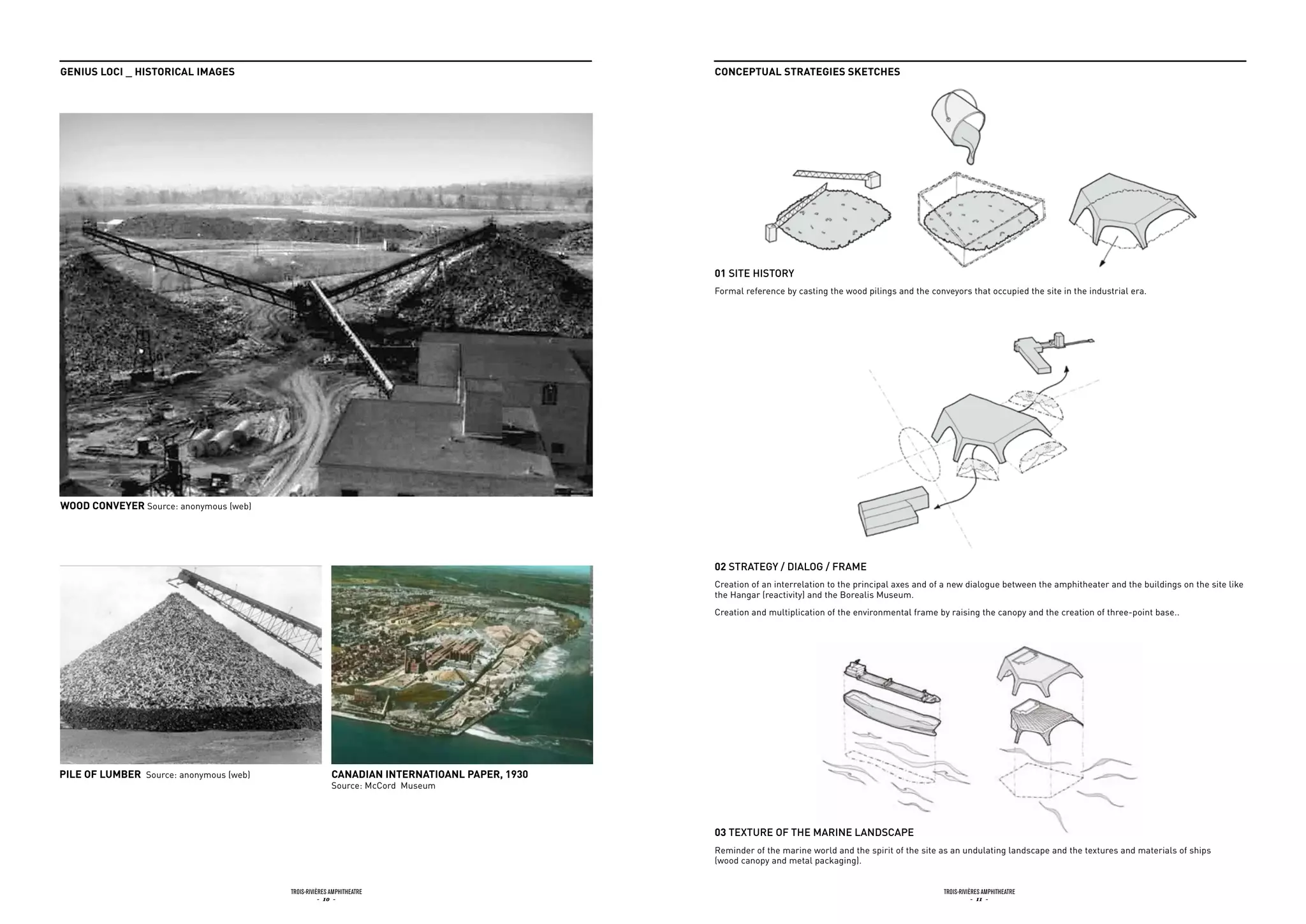 GEnius Loci _ HistoricaL imaGEs                                                              concEptuaL stratEGiEs skEtcHEs




                                                                                             01 Site HiStory
                                                                                             Formal reference by casting the wood pilings and the conveyors that occupied the site in the industrial era.




Wood convEyEr Source: anonymous (web)




                                                                                             02 Strategy / dialog / frame
                                                                                             Creation of an interrelation to the principal axes and of a new dialogue between the amphitheater and the buildings on the site like
                                                                                             the Hangar (reactivity) and the Borealis Museum.
                                                                                             Creation and multiplication of the environmental frame by raising the canopy and the creation of three-point base..




piLE of LumbEr Source: anonymous (web)                  canadian intErnatioanL papEr, 1930
                                                        Source: McCord Museum




                                                                                             03 texture of tHe marine landScape
                                                                                             Reminder of the marine world and the spirit of the site as an undulating landscape and the textures and materials of ships
                                                                                             (wood canopy and metal packaging).


                                         Trois-rivières AmphiTheATre                                                                                  Trois-rivières AmphiTheATre
                                                    - 10 -                                                                                                       - 11 -
 