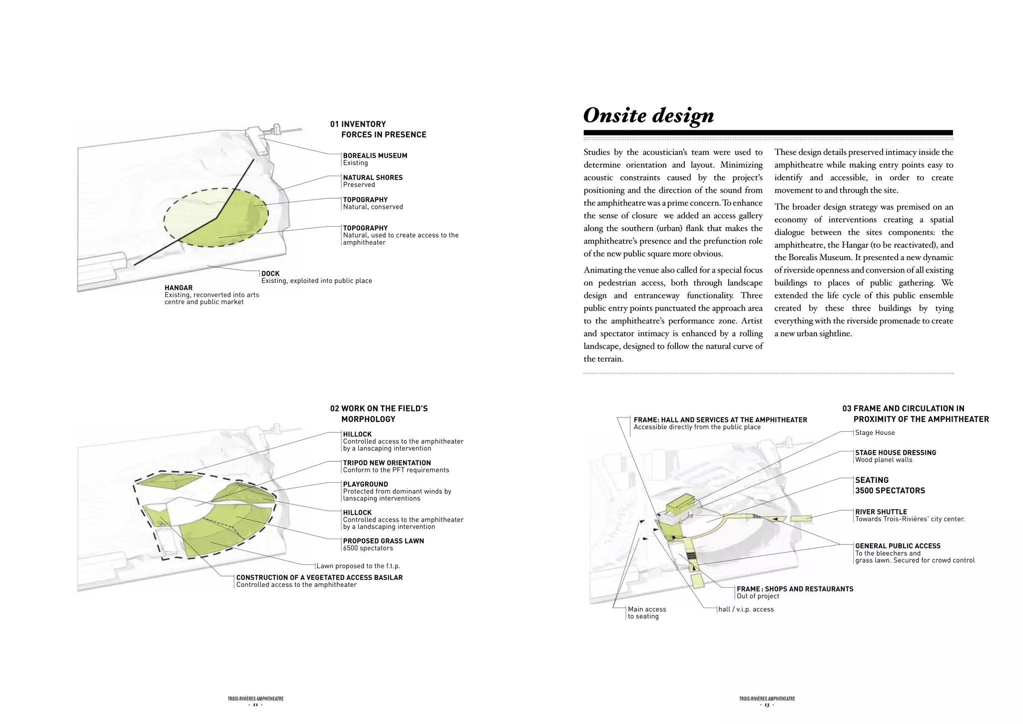 01 invEntory
                                                                                                       Onsite design
                                                             forcEs in prEsEncE

                                                               borEaLis musEum                         Studies by the acoustician’s team were used to                These design details preserved intimacy inside the
                                                               Existing                                determine orientation and layout. Minimizing                  amphitheatre while making entry points easy to
                                                               naturaL sHorEs                          acoustic constraints caused by the project’s                  identify and accessible, in order to create
                                                               Preserved
                                                                                                       positioning and the direction of the sound from               movement to and through the site.
                                                               topoGrapHy                              the amphitheatre was a prime concern. To enhance
                                                               Natural, conserved                                                                                    The broader design strategy was premised on an
                                                                                                       the sense of closure we added an access gallery               economy of interventions creating a spatial
                                                               topoGrapHy                              along the southern (urban) flank that makes the               dialogue between the sites components: the
                                                               Natural, used to create access to the
                                                               amphitheater                            amphitheatre’s presence and the prefunction role              amphitheatre, the Hangar (to be reactivated), and
                                                                                                       of the new public square more obvious.                        the Borealis Museum. It presented a new dynamic
                                    dock                                                               Animating the venue also called for a special focus           of riverside openness and conversion of all existing
                                    Existing, exploited into public place                              on pedestrian access, both through landscape                  buildings to places of public gathering. We
HanGar
Existing, reconverted into arts                                                                        design and entranceway functionality. Three                   extended the life cycle of this public ensemble
centre and public market
                                                                                                       public entry points punctuated the approach area              created by these three buildings by tying
                                                                                                       to the amphitheatre’s performance zone. Artist                everything with the riverside promenade to create
                                                                                                       and spectator intimacy is enhanced by a rolling               a new urban sightline.
                                                                                                       landscape, designed to follow the natural curve of
                                                                                                       the terrain.




                                                          02 Work on tHE fiELd's                                                                                                        03 framE and circuLation in
                                                             morpHoLoGy                                              framE: HaLL and sErvicEs at tHE ampHitHEatEr                          proximity of tHE ampHitHEatEr
                                                                                                                     Accessible directly from the public place
                                                               HiLLock                                                                                                                      Stage House
                                                               Controlled access to the amphitheater
                                                               by a lanscaping intervention
                                                                                                                                                                                            staGE HousE drEssinG
                                                               tripod nEW oriEntation                                                                                                       Wood planel walls
                                                               Conform to the PFT requirements

                                                               pLayGround
                                                                                                                                                                                            sEatinG
                                                               Protected from dominant winds by                                                                                             3500 spEctators
                                                               lanscaping interventions

                                                               HiLLock                                                                                                                      rivEr sHuttLE
                                                               Controlled access to the amphitheater                                                                                        Towards Trois-Rivières' city center.
                                                               by a landscaping intervention

                                                               proposEd Grass LaWn
                                                               6500 spectators                                                                                                              GEnEraL pubLic accEss
                                                                                                                                                                                            To the bleechers and
                                                                                                                                                                                            grass lawn. Secured for crowd control
                                                      Lawn proposed to the f.t.p.
                        construction of a vEGEtatEd accEss basiLar
                        Controlled access to the amphitheater
                                                                                                                                                   framE : sHops and rEstaurants
                                                                                                                                                   Out of project
                                                                                                                   Main access               hall / v.i.p. access
                                                                                                                   to seating




                    Trois-rivières AmphiTheATre                                                                                                     Trois-rivières AmphiTheATre
                               - 12 -                                                                                                                          - 13 -
 