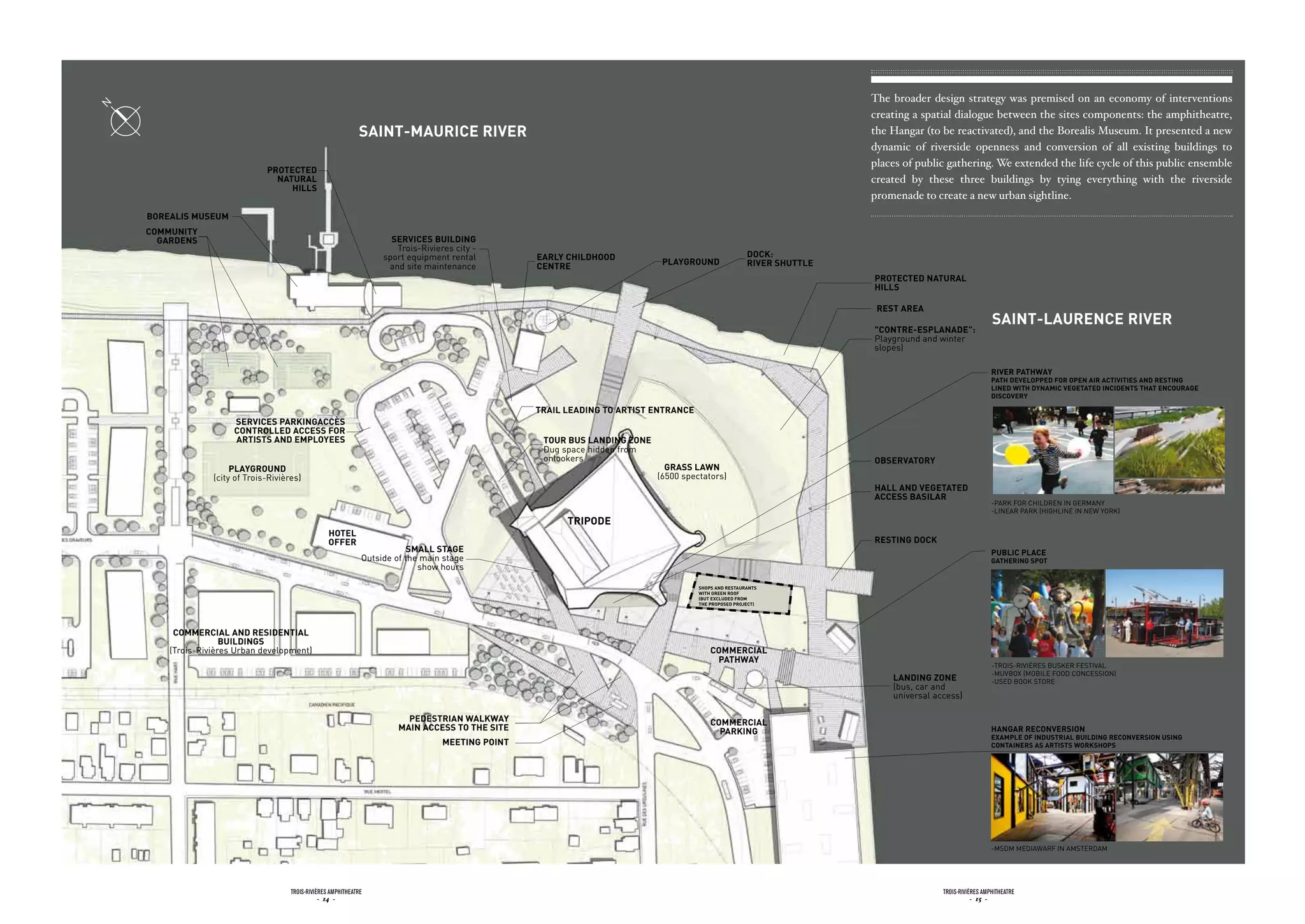 N                                                                                                                                                                        The broader design strategy was premised on an economy of interventions
                                                                                                                                                                         creating a spatial dialogue between the sites components: the amphitheatre,
                                                                saint-mauricE rivEr                                                                                      the Hangar (to be reactivated), and the Borealis Museum. It presented a new
                                                                                                                                                                         dynamic of riverside openness and conversion of all existing buildings to
                                                                                                                                                                         places of public gathering. We extended the life cycle of this public ensemble
                                protEctEd
                                  naturaL                                                                                                                                created by these three buildings by tying everything with the riverside
                                     HiLLs
                                                                                                                                                                         promenade to create a new urban sightline.
    borEaLis musEum
    community
      GardEns                                                           sErvicEs buiLdinG
                                                                         Trois-Rivieres city -
                                                                      sport equipment rental         EarLy cHiLdHood                                     dock:
                                                                       and site maintenance          cEntrE                    pLayGround                rivEr sHuttLE
                                                                                                                                                                         protEctEd naturaL
                                                                                                                                                                         HiLLs

                                                                                                                                                                          rEst arEa
                                                                                                                                                                                                           saint-LaurEncE rivEr
                                                                                                                                                                         "contrE-EspLanadE":
                                                                                                                                                                         Playground and winter
                                                                                                                                                                         slopes)

                                                                                                                                                                                                           rivEr patHWay
                                                                                                                                                                                                           patH dEvELoppEd for opEn air activitiEs and rEstinG
                                                                                                                                                                                                           LinEd WitH dynamic vEGEtatEd incidEnts tHat EncouraGE
                                                                                                                                                                                                           discovEry

                                                                                                     traiL LEadinG to artist EntrancE
                       sErvicEs parkinGaccès
                       controLLEd accEss for
                       artists and EmpLoyEEs                                                          tour bus LandinG zonE
                                                                                                      dug space hidden from
                                                                                                      onlookers                                                          obsErvatory
                       pLayGround                                                                                               Grass LaWn
                  (city of Trois-Rivières)                                                                                    (6500 spectators)
                                                                                                                                                                         HaLL and vEGEtatEd
                                                                                                                                                                         accEss basiLar
                                                                                                                                                                                                           -PARk FOR CHiLdREN iN GERMANy
                                                                                                                                                                                                           -LiNEAR PARk (HiGHLiNE iN NEW yORk)
                                                                                                           tripodE
                                                     HotEL
                                                     offEr                                                                                                               rEstinG dock
                                                                             smaLL staGE                                                                                                                   pubLic pLacE
                                                                 Outside of the main stage                                                                                                                 GatHErinG spot
                                                                               show hours

                                                                                                                                        sHops and rEstaurants
                                                                                                                                        WitH GrEEn roof
                                                                                                                                        (but ExcLudEd from
                                                                                                                                        tHE proposEd projEct)




         commErciaL and rEsidEntiaL
                     buiLdinGs
        (Trois-Rivières urban development)                                                                                                  commErciaL
                                                                                                                                             patHWay
                                                                                                                                                                                                           -TROiS-RivièRES BuSkER FESTivAL
                                                                                                                                                                                                           -MuvBOx (MOBiLE FOOd CONCESSiON)
                                                                                                                                                                             LandinG zonE                  -uSEd BOOk STORE
                                                                                                                                                                             (bus, car and
                                                                                                                                                                             universal access)

                                                                            pEdEstrian WaLkWay                                              commErciaL
                                                                          main accEss to tHE sitE                                             parkinG                                                      HanGar rEconvErsion
                                                                                                                                                                                                           ExampLE of industriaL buiLdinG rEconvErsion usinG
                                                                                     mEEtinG point                                                                                                         containErs as artists WorksHops




                                                                                                                                                                                                           -MSdM MEdiAWARF iN AMSTERdAM




                                       Trois-rivières AmphiTheATre                                                                                                                       Trois-rivières AmphiTheATre
                                                  - 14 -                                                                                                                                            - 15 -
 